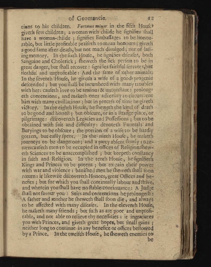 ol Geomandc. - i? ti©ns to his children. Fortum minor in the fifth Houle® givetk few children; a woman with childe he fighifi&s fna-ll hare a woman-ehilde ; fignifies Embaffages to be honou rable, but little profitable ;*raifeth to mean honours; giveth a good fame after death, but not much divulged; nor of lad ing memory. In the fixth Houle, he fignifies dileafe?,both Sanguine and Cholerick ; fheweth the lick perlbn to be in great danger, but fhall recover: fignifies faithful iervantsjhut ilothful and unprofitable: And the lame of other animals.' In the feventh Houle, he giveth a wife of a good progenie delcended ; but you fhall be incumbred with many troubles with her: caufeth love to be anxious & unconftantprolong? eth contentions, and maketh ones adveriary to circumvent him with many cavillations; but in procefs of time he giveth viifory. In the eighth Houfe, he fheweth the kind of death to be good and honeft; but obfeure, or in a llrange place,'or pilgrimage; difeovereth Legacies and Pofleffions; but to be obtained with fuit and difficulty: denoteth Funerals and Buryings to be obfeure; the portion of a wife to be hardly gotten, but eafily fpent. In the ninth Houfe, he maketh journeys to be dangerous ; and aparcy ablent flowly to re- turtKcaulech men to be occupied in offices of Religion:fhew- eth Sciences to be unaccompiifhed ; but keepeth conftancy in faith and Religion. In the tenth Houfe, hefignifieth Kings and Princes to be potent; but to gain their power with war and violence : banifhed men he fheweth fhall loon return: it likewile diicovereth Honors, great Offices and be nefits ; but for which you Ihall continually labour and drive, and wherein you (hall have no liable continuance: A Judge fhall not favour you : Suits and contentions heprolongeth : A father and mother he fheweth ihall foon die , and always to be affected with many difeafes. In the eleventh Houfe, he maketh many friends; but fuch as are poor and unprofi table, and not able to relieve thy neceffities t it ingratiates you with Princes, and giveth great hope*, but fmall gains ; neither long to continue in any benefice or offices bellowed by a Prince, In the twelfth Houle, he ftieweth enemies to be