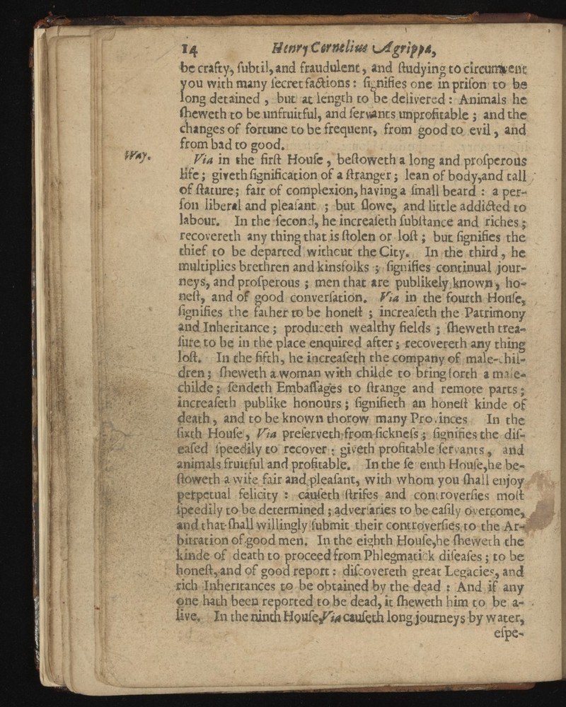 A ^ 14 ffwrj €6rmliui u4gripp* 3 be crafty, fubtil, and fraudulent, and ftudying to circun^ent you with many lecretfa&ions: fignifies one in prifon to be long detained , but atlength to be delivered : Animals he iheweth to be unfruitful, and leruants unprofitable j and the changes of fortune to be frequent, from good to evil, and from bad to good. ' W*y. y ia j n t he Houfc, beftoweth a long and prolperous life; giveth fignification of a ftranger j lean of body,and tall of fiat tire; fair of complexion, having a fmall beard : a per- fon liberal and pleaiant ; but Clowe, and little addi&ed to labour. In the lecond, he increafeth fubftance and riches; : \ recovereth any thing that is ftolen or loft; but fignifies the thief to be deparced without the City. In the third, he multiplies brethren and kinsfolks ; fignifies continual jour neys, and profperous j men that are publikely known > ho neft, and of good converfation. in the fourth Houle, fignifies the father to be honeft ; increafeth the Patrimony and Inheritance; produceth wealthy fields j iheweth trea- lure to be in the place enquired after ■, recovereth any thing loft. In the fifth, he increafeth the company of male-chil dren; ihewetha woman with childe to bring forth a tmie- childe; fendeth Embaffages to ftrange and remote parts; increafeth publike honours; fignifieth an honeft kinde of death, and to be known thorow many Pro.inces In the fixth Houfe , Via preierveth from ficknefs; fignifies the dil- eafed fpeedilyto recover ; giveth profitable fervants, and animals fruitful and profitable. In the fe enth Houle,he be ftoweth a wife fair andpleafant, with whom you (hall enjoy perpetual felicity : caufeth ftrifes and coniroverfies molt ipeedily to be determined; adversaries to be eafily overcome, and that fhall willingly lubmit their controverfies to the Ar- ■ bitration of-good men. In the eighth Houle,he iheweth the kinde of death to proceed from Phlegmatick dileafes; to be honeft, and of good report: difeovereth great Legacies, and rich Inheritances to be obtained by the dead : And if any one hath been reported to be dead, it iheweth him to be a- live. In the ninth Hqu caufeth long journeys by w ater, efpe-