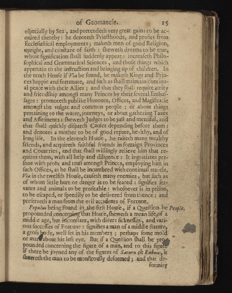 of Ceomancie, 15 efpedally by Sea, and portendeth very great gain.,’ to be ac quired thereby: he denoteth Priefthoods, and profits from Ecclefiaftical employments; maketh men of good Religion, upright, and conttant of faith : fheweth dreams to be true, whole fignification fhall iuddenly appear : increaleth Philo sophical and Grammatical Sciences, and thole things which appertain to the inftru&ion and bringing up of children. In the tenth Houfe if Via be found, he maketh Kings and Prin ces happie and fortunate, and fuch as (hall maintain>continu- al peace with their Allies; and that they (hall require.amity and friendfhip amongft many Princes by their ieveral Embaf* fages: promoteth publike Honours, Offices, and Magiftracie amongft the vulgar and common people ; or about things pertaining to the water, journeys, or about gathering Taxes and Aflelments: fhew eth Judges to be juft and merciful, and that fhall quickly diipatch Caufes depending before them : and denotes a mother to be of good repute, he dthy, and of long life. In the eleventh Houfe, he raifeth many wealthy friends, and acquireth faithful friends in forraign Provinces and Countries, and that fhall willingly relieve him that re quires them, with all help and diligence : It ingratiates per- fons with proht and truft amongft Princes, employing him in fuch Offices, as he (hall be incumbred with continual travels. Via in the twelfth Houfe, caufeth many enemies, but fuch as of whom little hurt or danger is to be feared : fignifies i'er- vants and animals to be profitable: whofoever is in prii'on, to be efcaped, or fpeedily to be delivered from thence: and prefervethi a man from the evil accidents of Fortune. Pofului being found injeheffirft Houfe, if a Queftion be propounded concenging' that Hou’e, fheweth a mean life,of a middie age, but Mconftant, with divers fickneffes, and vari ous fucctfles of Fortune: fignifies a naan of a middle ftature, a grofs body, well fet in his members ; perhaps lome mold or madrabout his left eye. But if a Queftion (hall be pounded concerning the figure of a man, and to this figu* if there be joyned any of the figures of Saturn or it &*weth the man to be monffroufty defortaed» and that de formity