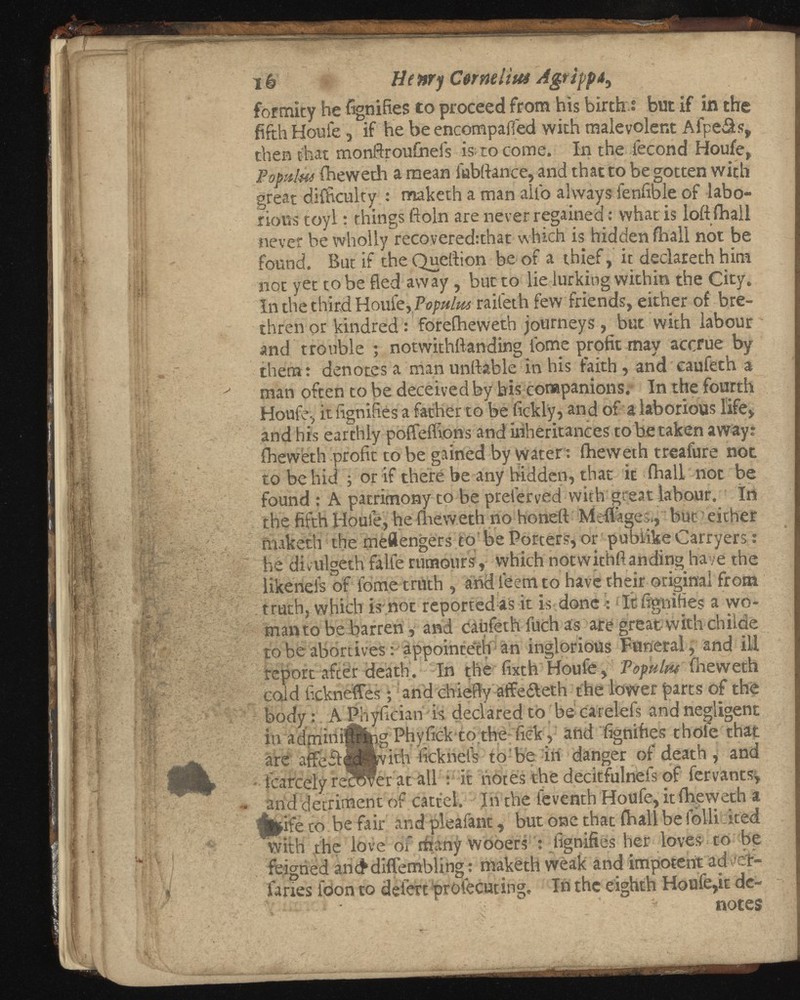 ïê Henry Cermitus Agtippâ, fortuity he fignifies to proceed from his birth : but if in the fifth Houle, if he be encompaffed with malevolent Afpeâs, then that monftroufneis is ro come. In the fécond Houfe, Po palm fheweth a mean labftance, and that to be gotten with great difficulty : maketh a man allo always fenfible of labo rious toyl : things floln are never regained : what is loft fhall never be wholly recovered:that which is hidden fhall not be found. But if theQueftion be of a thief, it declareth him not yet to be fled away, but to lie lurking within the City. In the third Houle, Populm raileth few friends, either of bre thren or kindred : foreiheweth journeys, but with labour and trouble ; notwithftanding i'ome profit may accrue by them: denotes a man imitable in his faith, and caufeth a man often to be deceived by bis companions. In the fourth Houle-, it lignifies a father to be fickly, and of a laborious life, and his earthly poffeifions and inheritances to be taken away: fheweth profit to be gained by Water : fheweth treafure not to be hid ; or if there be any hidden, that it fhall not be found : A patrimony to be prelerved with great labour. In the fifth Houle, he fheweth no honed Meftigec., but ' either faaketh the meilengers to be Porters, or pubiikeCarryers : he divulgeth falle rumours, which notwithftanding ha /e the likenels of fome truth , and leemto have their original from truth, which is not reported as it is done : It fignifies a wo man to be barren, and caufeth fuch as are great with childe to be abortives : appointeth an inglorious Funeral, and iU report after death. In the fixth Houfe, Pop'ttltu fneweth cold fickneffes ; and chiefly affefleth the lower parts of thè body : A Phyficiari is declared to be carelefs and negligent in admini^hg Phyfick tothe fick, and fignifies thole that are affe£ì:ed' 4 /vith ficknels- to be in danger of death , and fcarcely repWer at all : it notes the decitfulnefs of fervants, arid detriment of cattel. In the feventh Houfe, it fheweth a tur? to be fair and pleafant, but one that fhall be folli cited with the love of many wooers : fignifies her loves to be feigned anc^diflembling : maketh weak and impoterit ad ••cr ia nes loon to deiert profecuting. In the eighth Houle,it de notes