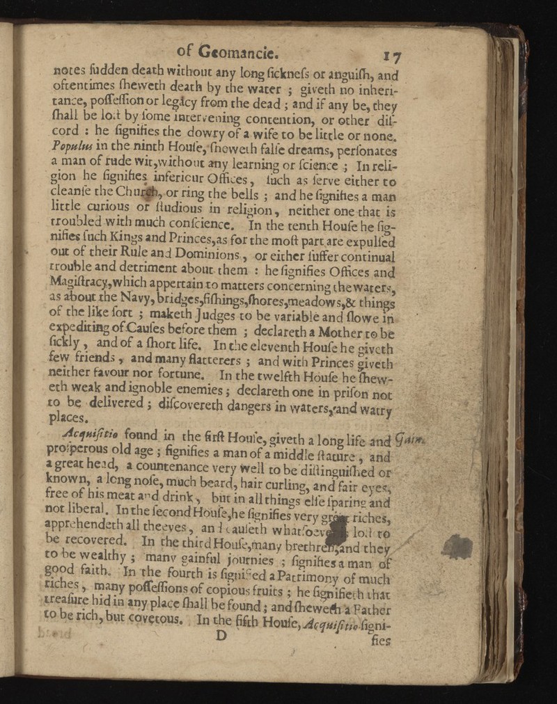 of Gcomancic. i7 notes fudden death without any long ficknefs or anguifh, and oftentimes fhevveth death by the water ; giveth no inheri tance, poffeffion or legAcy from the dead ; and if any be, they (hall be lob by tome intervening contention, or other dii- cord : he fignifies the dowry of a wife to be little or none. Fomins in the ninth Houfe,‘(neweth falie dreams, perfonates a man of rude wit,without any learning or fcience ; In reli gion he fignifies infericur Offices, loch as ferve either to cleanle the Church, or ring the bells ; and he lignihes a man little curious or iiudious in religion, neither one that is troubled with much confidence. In the tenth Houfe he fig- nifies fuch Kings and Princes,as for the moil part are expulled out of their Rule and Dominions, or either fuffer continual trouble and detriment about, them : he fignifies Offices and Magiftracy,which appertain to matters concerning thewaters, as about the Navy, bridges,fiftungs,Chores,meadows,& things of the like fort ; maketh Judges to be variable and flowe iii expediting of Caufes before them ; dedareth a Mother to be fickly, and of a ihort life. In the eleventh Houfe he giveth few friends, and many Batterers ; and with Princes giveth neither favour nor fortune. In the twelfth Houfe he fhew- eth weak and ignoble enemies; dedareth one in prifon not to be • delivered ; difcovereth dangers in waters,'and watry places. Actjttijitia found in the fir ft Houfe, giveth a longlife and prosperous old age; fignifies a man of a middle ilature , and a great head, a countenance very Well to be dibinguilhed or known, a long nole, much beard, hair curling, and fair eyes, free of his meat a^d drink, but in all things eiie iparing and not liberal. In the iecond Houfe,he fignifies very gmgt riches, apprehendethall theeves, anitaufeth whatfoevJK loft to y  be recovered. In the third Houle,many brethr^^tnd they to be wealthy; manv gainful journies ; fignifies a man of good faith. In the fourth is figniSed a Patrimony of much riches, many poffeffions of copious fruits; he fignifiech that treaiure hid in any place flfiall be found; and ihewefti a Father to be rich, but covetous. In the fifth Houle, AcMifitseimn- D fies 0