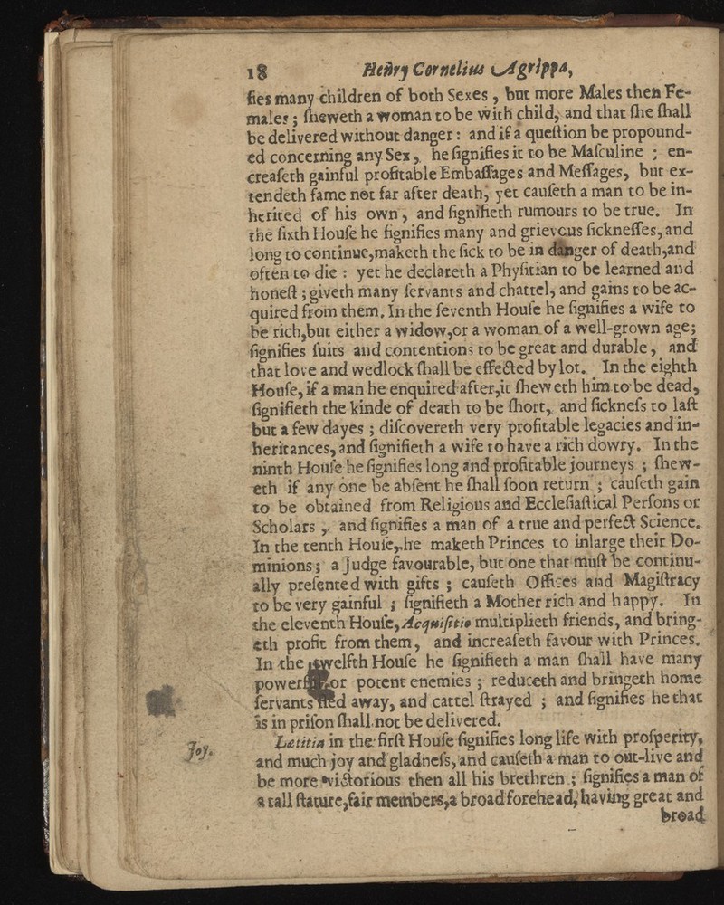 1 i fltfirjCorntltUi LyfgrtyfA, ties many children of both Sexes, bat more Males then Fe males ; fheweth a woman to be with child, and that Ihe (hall be delivered without danger: and if a quell ion be propound ed concerning any Sex,. he fignifies it to be Malculine ; en- creafeth gainful profitable Embaflages and Meffages, but ex tended! fame not far after death, yet caufeth a man to be in herited of his own, and fignifieth rumours to be true. In the fixth Houle he fignifies many and grievous fickneffes, and long to continue,maketh the lick to be in danger of death,and 1 often to die : yet he declateth a Phyfitian to be learned and honeft; giveth many fervants and chattel, and gains to be ac quired from them. In the feventh Houfe he fignifies a wife to be rich,but either a widow,or a woman of a well-grown age; fignifies fuits and contentions to be great and durable, and that lov e and wedlock fhall be effeifed by lot. In the eighth Houfe, if a man he enquired after,it fheweth him to be dead, fignifieth the kinde of death to be fhort, and ficknefs to laft but a few dayes; difcovereth very profitable legacies and in heritances, and fignifieth a wife to have a rich dowry. In the ninth Houfe he fignifies long and profitable journeys ; fhew eth if any one be abfent he fhall foon return ; caufeth gain to be obtained from Religious and Ecclefiaflical Perfons or Scholars and fignifies a man of a true and perfeft Science. In the tenth Houie r he maketh Princes to inlarge their Do minions; a judge favourable, but one that muft be continu ally preiented with gifts ; caufeth Offices and Magiftracy to be very gainful ; fignifieth a Mother rich and happy. In the eleventh Houle, Acqmfiti* multiplieth friends, and bring- eth profit from them, and increafeth favour with Princes. In the twelfth Houfe he fignifieth a man fhall have many powerfflBor potent enemies; reduceth and bringeth home fervantsrred away, and cattel ft rayed ; and fignifies he that is in prifon fhali not be delivered. L&utia in the fir ft Houfe fignifies long life With profperity, and much joy and gladnels, and caufeth a man to out-live and be more •viiiorious then all his brethren ; fignifies a man of t tall ftature,fair member«,* broad forehead, having great and fer©a<£