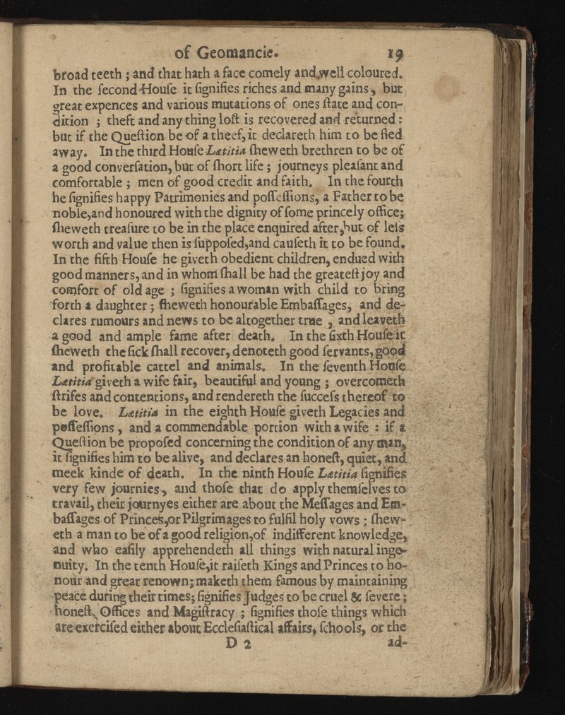 of Geomantie. 19 broad teeth; and that hath a face comely and.wcll coloured. In the fecond Houfe ic signifies riches and many gains, but great expences and various mutations of ones ftate and con dition ; theft and any thing loft is recovered and returned: but if the Queftion beof atheef,it declareth him to be fled away. In the third Hoal 't LnitU iheweth brethren to be of a good converfation, but of fhort life j journeys pleafant and comfortable ; men of good credit and faith. In the fourth he fignifies happy Patrimonies and pofleffions, a Father to be noble,and honoured with the dignity of fome princely office; iheweth treafure to be in the place enquired after,hut of leis worth and value then isfuppofed,and caufeth it to be found. In the fifth Houfe he giveth obedient children, endued with good manners, and in whorrlihall be had the greateftjoy and comfort of old age ; fignifies a woman with child to bring forth a daughter; flieweth honourable Embaffages, and de clares rumours and news to be altogether true , and leaveth a good and ample fame after death. In the fixth Houfe it iheweth the fick ihall recover, denoteth good fervants, good and profitable cattel and animals. In the feventh Houfe Lxtitia giveth a wife fair, beautiful and young ; overcometh ftrifes and contentions, and rendereth the fuccefs thereof to be love. Latitia in the eighth Houfe giveth Legacies and pofleffions, and a commendable portion with a wife *• if a Queftion be propofed concerning the condition of any man, it fignifies him to be alive, and declares an honeft, quiet, and meek kinde of death. In the ninth Houfe Lmtia fignifies very few journies, and thofe that do apply themfelves to travail, their journyes either are about the Meffages and Em« baffages of Princes,or Pilgrimages to fulfil holy vows; ihew eth a man to be of a good religion,of indifferent knowledge, and who eafily apprehendeth all things with natural inge nuity. In the tenth Houle,it raifeth Kings and Princes to ho nour and great renown; maketh them famous by maintaining peace during their times; fignifies Judges to be cruel Sc levere; honeft^ Offices and Magiftracy ; fignifies thole things which are exercifed either about Ecclefiaftical affairs, fchools, or the D 2 ad-