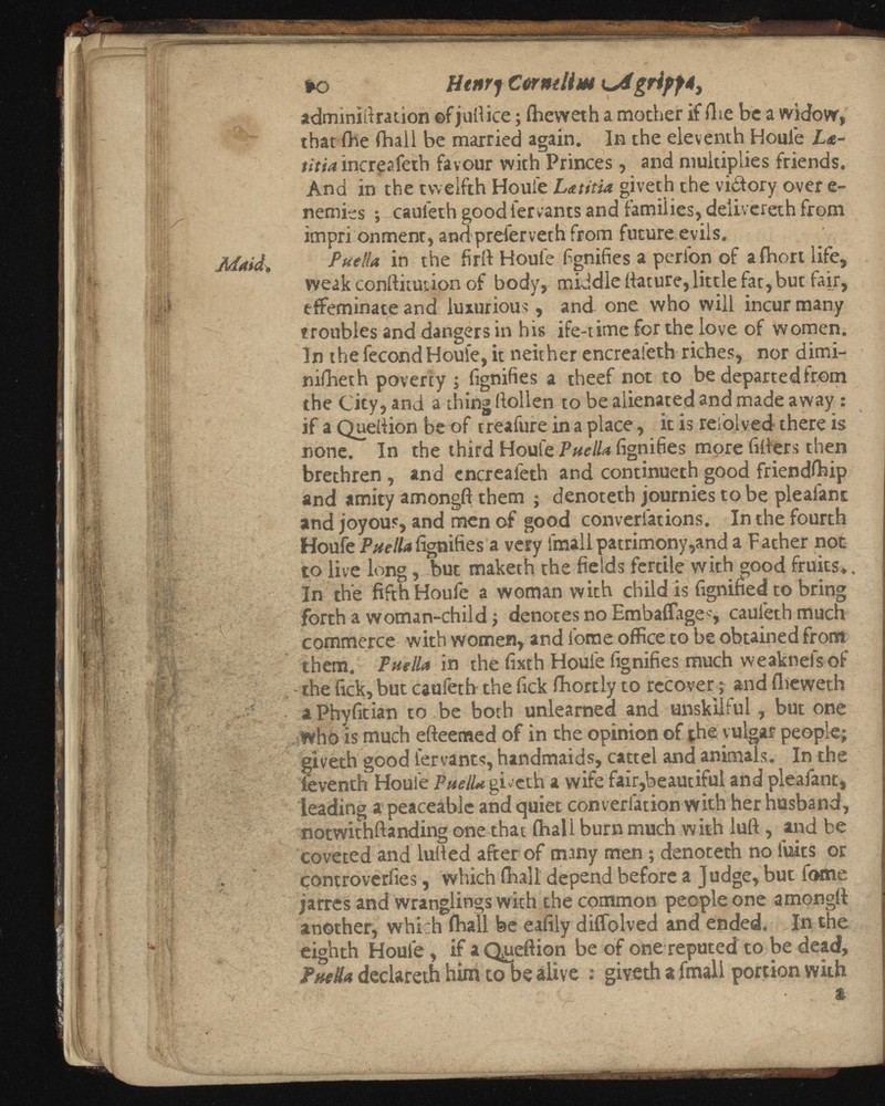 to Htnrf CüwiUm Agriffé, adminiitration of jullice ; iheweth a mother if (lie be a widow, that fhe fhaii be married again. In the eleventh Houle Ls- titia increafetb favour with Princes, and multiplies friends. And in the twelfth Houie Latitia giveth the victory over e- nemies ; cauleth good lervants and families, deiivereth from impri onment, and preferveth from future,evils. P nella, in the fir if Houfe fignifies a perfon of afhort life, weak conifitution of body, middle ttature, little fat, but fair, effeminate and luxurious, and one who will incur many troubles and dangers in his ife-time for the love of women. In the fécond Houfe, it neither encreafeth riches, nor dimi- nifheth poverty ; fignifies a theef not to be departed from the City, and a thing (foilen to be alienated and made away : if a Quellion be of treafure in a place, it is reiolved there is none. In the third Houfe Pu fignifies more fillers then brethren , and encreafeth and continueth good friendftiip and amity amongft them ; denoteth journies to be pleafant and joyous, and men of good converfations. In the fourth Houfe Puello fignifies a very lmall patrimony,and a Father not to live long, but maketh the fields fertile with good fruits. In the fifth Houfe a woman with child is fignified to bring forth a woman-child ; denotes no Embaffage-, cauleth much commerce with women, and fome office to be obtained from them. Pnella in the fixth Houfe fignifies much weaknefs of - the fick, but caufeth the fick fhortly to recover ; and fhevveth a Phyfitian to be both unlearned and unskilful , but one Who is much efteemed of in the opinion of the vulgar people; giveth good lervants, handmaids, cattel and animals. In the ieventh Houle Puello gEcth a wife fair,beautiful and pleafant, leading a peaceable and quiet converiationwith her husband, notwithftanding one that (hall burn much with lull, and be coveted and lulled after of many men ; denoteth no fuies or controverfies, which (ball depend before a Judge, but fome jarres and wranglings with the common people one amongft another, which (ball be eafily diffolved and ended. In the eighth Houfe, if aQueftion be of one reputed to be dead, Puello dedareth him to be alive : giveth a fmali portion with