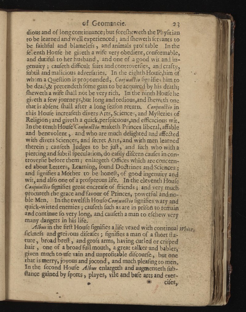 üf Georaande. 23 diolis and of long continuance; but foreiheweth the P'nyntian to be learned and well experienced ; and ihevveth fervants to be faithful and biamelefs, and animals profitable In the feVenthHoufe he giveth a wife very obedient, conformable, and dutiful to her husband y and one of a good wit and in genuity ; caufeth difficult faits and controversies, and crafty, lubtil and malicious adverfaries. In the eighth Houle,him of whom a Queftion is propounded y X-onjmttio fignifies him co be dead,& pretendeth lame gain to be acquired by his death; fheweth a wife ihall not be very rich. In the ninth Houle he giveth a few journeys,but long and tedious,and fheweth one that is abfent ihall after a long lealon return. C'onjtmüio in this Houfe increafeth divers Arts, Sciences, and Myfteries of Religion ; and giveth a quick,perfpicuous,and efficacious wit. In the tenth Hoxtfc'Conjunftio maketh Princes liberal, affable and benevolent, - and who are much delighted and affeiled with divers Sciences, and iecret Arts, and with men learned therein ; caufeth Judges to be juft, and iuch who with a piercing and fubt il fpeculation,do eafily difcern caufes in con- troveriie before them; enlargeth Offices which are concern ed about Letters, Learning, found Do&rines and Sciences ; and fignifies a Mother to be honeft, of good ingenuity and wit, and alio one of a profperous life. In the eleventh Houfe Canjunciio fignifies great encreate of friends ; and very much procurech the grace and favour of Princes, powerful and no ble Men. In the twelfth Houfe C fignifies wary and quick-witted enemies ; caufeth fuch as are in prifon to remain and continue fa very long, and caufeth a man to efehew very many dangers in his life. Albm in the firft Houfe fignifies a life vexed with continual ficknefs and gteivous dileafes ; fignifies a man of a fhort fta- ture, broad breft, and grols arms, having curled or crifped hair, one of a broad full mouth, a great talker and bablerj given much to trie vain and unprofitable dilcourfe, but one that is merry, joyous and jocond , and much pleafing to men. In the fécond Houfe Albm enlargeth and augmented! lub- fiance gained by fports > playes, vile and bafe arts and exer-