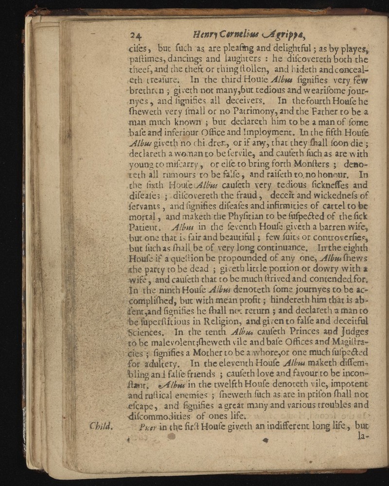 2 4 Henry C wntlius ^ dies, but fiich as are pleaftng and delightful j as by playes, paftimes, dancings and laughters : he ditcovereth both the theef, and the theft or thing lloilen, and hideth andconceal- eth ireaiure. In the third Houie Albtu iignifies very few brethren ; giveth not many,but tedious and wearifome ;our- nyes, and iignifies ail deceivers. In thefourthHoufehe fheweth very final] or no Patrimony, and the Father to be a man much known ; but declareth him to be a man of fome bale and inferiour Office and Imployment. In the fifth Houfe Albtu giveth no rhidrer., or if any, that they (hall loon die; declareth a woman to be iervile, and cauleth luch as are with young to mifearry, or ellc to bring forth Monfters ; deno teth all rumours to be falfe, and raileth to.no honour. In the lixth Houie .Alims cauleth very tedious fickneffes and difeales ; dil'covereth the fraud, deceit and wickednel's of fervants, and iignifies difeales and infirmities of cartel to fee mortal, and maketh the Phyfitian to be fufpe&ed of the fick Patient. Albtu in the leventh Houle giveth a barren wife, but one that is fair and beautiful; few fuits or controverfies, but finch as fhall be of very long continuance. In the eighth Houfe if a quell ion be propounded of any one, Albtu fhews ¡the party to be dead ; giveth little portion or dowry with a wife, and cauleth that to be much drived and contended for. In the ninth Houle Albtu denoteth l'ome journyes to be ac complished, but with mean profit; hindereth him that is ab sent,and iignifies he fhall no»: return ; and declareth a man to be iuperflitious in Religion, and given to falfeand deceitful Sciences. In the tenth Albtu cauleth Princes and Judges to be malevolent ;fheweth vile and bale Offices and Magillra- cies; iignifies a Mother to be a whore,or one much fulpe&ed for adultery. In the eleventh Houfe Albtu maketh diffem-? blingani fallefriends j cauleth love and favour to be incon- il*nr. lAlbrn in the twelfth Houfe denoteth vile, impotent and ruHical enemies ; Ineweth filch as are in priIon fhall not efcape, and iignifies a great many and various troubles and difeommodities of ones life. , i Puer in the fird Houfe giveth an indifferent long life, but . ^ T la-