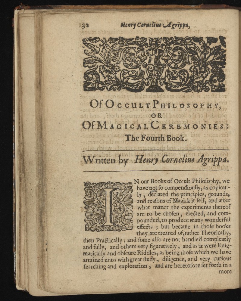 I Of O C C U L T P H 1 L O S O P H Yj OR acicalCeremonies The Fourth Book. ie ■\ , _ •' . i > N our Books of Occult Philofophy, we have not fo compendioufly, as copious ly , declared the principles, grounds, and reafons of MagLk it lelf, and after what maner the experiments thereof are to be chofen, eleited, and com pounded, to produce many wonderful efte&s ; but becaufe in thole books they are treated of,rather Theorically, then Practically; and fotne alfo are not handled compleatly and fully, and others very figuratively, and as it were Enig matically and obfcure Riddles, as being thole which we have attained unto with great ftudy, diligence, and very curious fearching and exploration, and are heretofore fet forth in a more