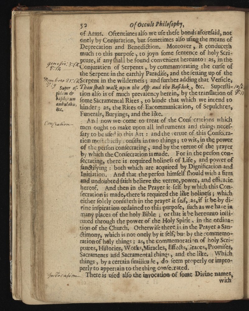 5 2 of Occult Phihfophj) of Arms. Oftentimes alio we ufe thefe bonds aforefaid, not onely by Conjuration, but fometimes alfo ufingthe means of Deprecation and Benedi&ion*. Moreover conduceth much to this purpofe, to joyn fome fentence of holy Scri- . pture, if any (hall be found convenient hereunto: as, in the ■ ^Conjuration of Serpents v by commemorating^he curfe of the Serpent in the earthly Paradife, and the letting up of the -^/-V^Serpent in the wUdernels; and further, adding that Vehicle, * '•? Super af-Thou ¡halt wall^upon the Afy and 8cc. Superfti- pdem & tion alio is of much prevalency herein,. by the tranflation of amluUbts lome Sacramental Rites , to binde that which we intend to mMA ¡¿, jjj nc j er . as> the Rites of: Excommunication, of Sepulchres, Funerals, Buryings, and the like. _ * And now we> come to treat of the Conf crations which men ought to make upon all infiruments and things necef- lary to be ufed in this Art : and the venue of this Coniecra- tion mo t chiefly onfitts in two things; to wit, in the power ©f the perfon conlecrating, and by the vertue of the prayer by which the Confecration is made. For in the perfon con- fecrating, there is required holinefs of Life , and power of fan&ifying t both which are acquired by Dignification and Initiation. And that the perfon himfelf ihould with a firm and undoubted faith believe the vertue, power,and eftkacie hereof. And then in the Prayer it felf by w hich this Con fecration is madeythereis required the like holinefs; which either folely confilleth in the prayer it feif, as,if it be by di- fine infpiratien ordained to this purpofe, inch as we have in many places of the holy Bible ; or that it be hereunto iolli- cuted through the power of the Holy Spirit, in the ordina tion of the Church. Otherwile there is in the Prayer a San ctimony, which is not onely by it felf, but by the commemo ration of holy things; as, the commemoration of holy Scri ptures, Hiftories, Works,Miracles, Effects, Jraces, Promiles, Sacraments arid Sacramental thing«, arid the like. Which things , by a certain fimilicu le, do leem properly or impro perly to appertain to the thing consecrated. ¡ft ■r'c c *,¡4. eyt— . There is ufed alfo the invocation of fome Divine names /m