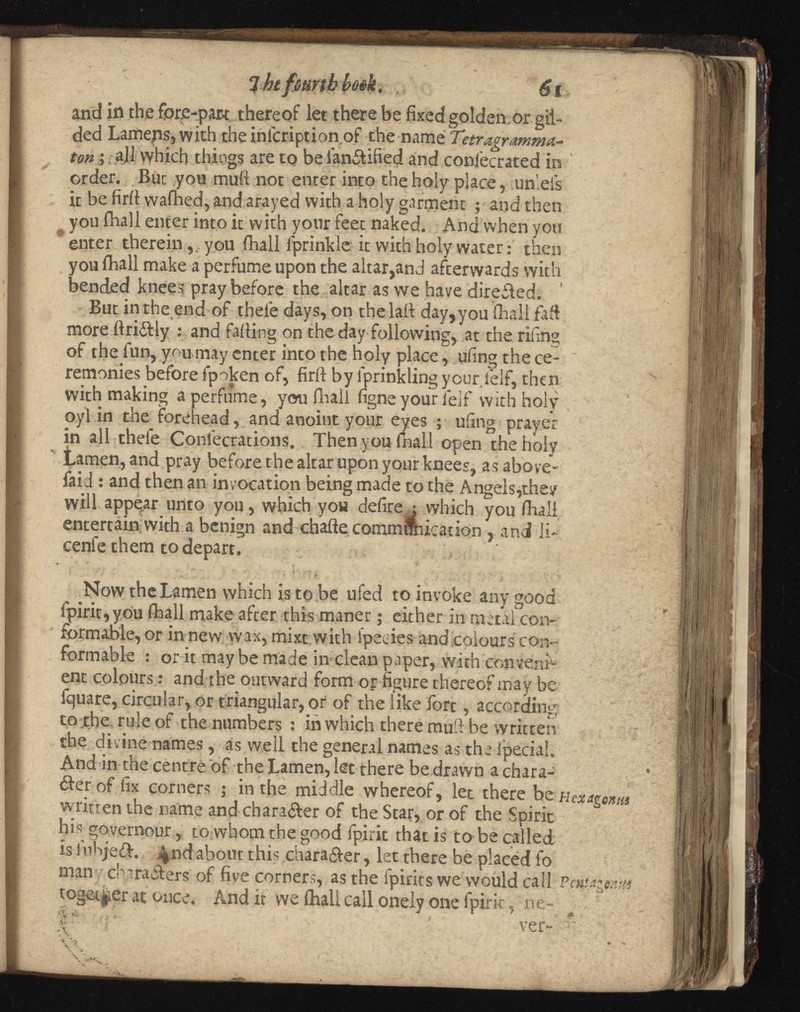 ?: ' • 6 i and in the fore-par-t thereof iet there be fixed golden, or gil ded Lame,ns, with the inicription of the name ton ; all which things are to belantified and coniecrated ip order. But you muft not enter into the holy place, un’els it be firft wafhed, and arayed with a holy garment ; and then you fhall enter into it with your feet naked. And when you enter therein,, you fhall Sprinkle it with holy water: then you fhall make a perfume upon the altar,and afterwards with bended knees pray before the altar as we have direted. But in the end of thele days, on thelaft day, you fhall fad more ftrictly : and failing on the day following, at the riling of the fun, you may enter into the holy place, uiing the ce remonies before fpoken of, firft by lprinkling your Self, then with making a perfume, you fhall figne your Seif with holy oyl in the forehead, and anoint your eyes ; uiing prayer in all thefe Consecrations. Then you fhall open the holy Lamen, and pray before the altar upon your knees, asabove- faid: and then an invocation being made to the Angels,they will appear unto you, which you defire : which you Hull entertain with a benign and chafte commimicacion , and li- cenfe them to depart. Now the Lamen which is to be ufed to invoke any good Spirit, you fhall make after this maner; either in metal con formable, or in new wax, mixt with Species and colours con formable : or it maybe made in clean paper, with convent ent colours: and the outward form or figure thereof may be fquare, circular, or triangular, or of the like fort, according to the rule of the numbers : in which there muft be written the divine names, as well the general names as the Special, And in the centre of the Lamen, let there be drawn a chara cter of fix corners ; in the middle whereof, let there be written the name and character of the Star, or of the Spirit his governour,, to whom the good fpirit that is to be called is S ubject, ^nd about this character, let there be placed fo manr characters of five corners, as the spirits we would call Pentagenm together at once. And it we fhall call onely one fpirk, me-