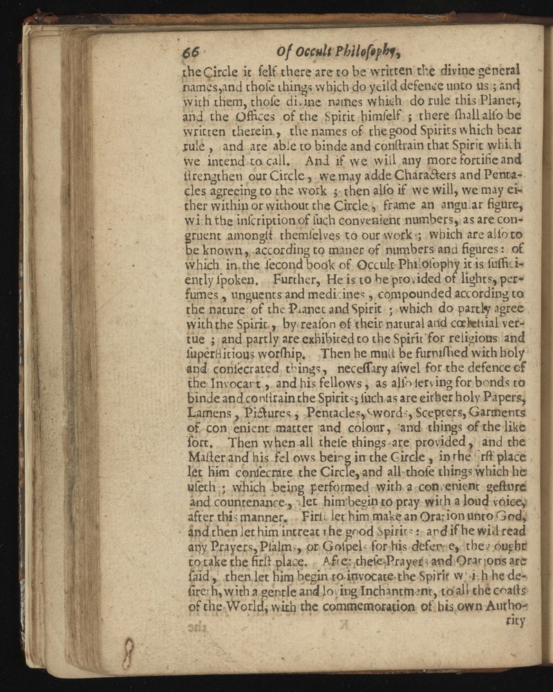 66 of Occult Phtlofepkfi theCircle it felf there are to be written the divine general names,and thole things which do yeild defence unto us; and with them, thole divine names which do rule this Planer, and the Offices of the Spirit himfelf ; there {hall alio be written therein., the names of the good Spirits which bear rule , and are able to binde and conftrain that Spirit which we intend to call. And if we will any more fortihe and ilrengtheti our Circle, we may adde Chara&ers and Penta- cles agreeing to the work then alio if we will, we may ei ther within or without the Circle, frame an angular figure, with the inicription of iuch convenient numbers, as are con gruent amongit themi'elves to our work ; which are alio to be known , according to tnaner of numbers and figures: of vvhich in. the iecond book of Occulc Philofophy it is fuifici- ently l'poken. Further, He is to be provided of lights, per fumes , unguents and medicines, compounded according to the nature of the Planet and Spirit ; which do partly agree with the Spirit,, by realon of their natural and caetettial ver- tue ; and partly are exhibited to the Spirit for religious and luperRitious woribip. Then he mull be furmibed with holy and coniecrated things, neceffary alwel for the defence cf the Invocart, and his fellows, as allb ierving for bonds to binde and conitrain the Spirits; iuch as are either holy Papers, Lamens, Pi&ures, Pentacles,* words, Scepters, Garments of con enient matter and colour, and things of the like fort. Then when all thel'e things are provided, and the Mailer and his fel ows being in the Circle, in the rft place let him coniecrate the Circle, and all thofe things vvhich he ulech ; which being performed with a con ■enient gefture and countenance, let him begin to pray with a loud voice, after this manner. Firfi let him make an Oration unto God, and then let him intreat t he good Spirits • and if he will read any Prayers, Pialm , or Golpels for his defer e, thev ought to take the firil place. After thefe-Prayen a-nd Orations are faid, then let him begin to invocate the Spirit w; i h he de fire- h, with a gentle and loving Inchantment, to all the coails of the World, with the commemoration of his own Autho rity
