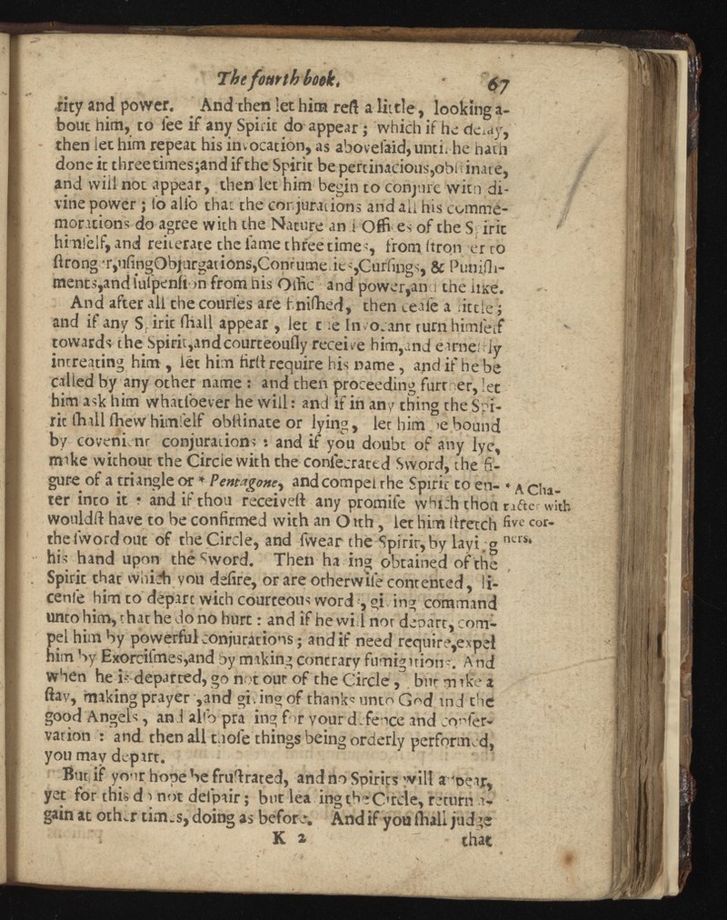 Thefomth book, 6 j .rity and power. And then let him reft a little, looking a- bout him, to fee if any Spirit do appear ; which if he deiay, then let him repeat his invocation, as abovelaid, until he hath done it three times;and if the Spirit be pertinacious,obüinate, and will not appear, then let him begin to conjure witn di vine power ; lb alio that the conjurations and all his comme morations do agree with the Nature an i Offr es of the Spirit him!elf, and reiterate the fame three times, from (iron er to flrong j r,ufingObjurgations,Conrumede«,Curlings, & Punifh- ments,and iulpenfi >n from his Oifrc and power,an i the lute. And after all the couries are finifhed, then ceaTe a iiccie ; and if any S, iric fhall appear , let t ie In votant turn himfeif towards the Spirit,andcourteoufly receive him,and earneitly intreating him , let him firif require his name, and if he be called by any other name : and then proceeding further, let him ask him whatloever he Will : and if in any thing the Spi- ric fhall fhew himfeif obllinate or lying, let him >ebound by covenienr conjurations : and if you doubt of any lye, make without the Circle with the confecrattd Sword, the fi gure of a triangle or * Pentagone , and compel the Spirit to en- * \ çy lia ter into it ? and if thou received any promife which thou rafter w wouldft have to be confirmed with an Oath, let him liretch five cor * thelwordout of the Circle, and frvear the Spirit, by layin g ners ‘ hi s hand upon the Sword. Then ha ing obtained of the Spirit that whidi you defire, or are otherwile contented, li- cenle him to depart wich courteous word , giving command unto him, that he do no hurt : and if he will nor depart, com pel him by powerful conjurations ; and if need require,expel him by Exorcifmes,and by making contrary fumigations; And when he is departed, go not out of the Circle, but m rke a ftay, making prayer, and 'giving of thank'unto God and the good Angels, and alto pra ing for your defence and confer- varion : and then all tuole things being orderly performed, you may depart. But if your hope be fruiirated, and rio Spirits will amear, yet for this d a not delpair ; but lea ing the Circle, return u- gain at oth^r tim.s,doing as before. Andif youflaali judge * * •■'i • K » that