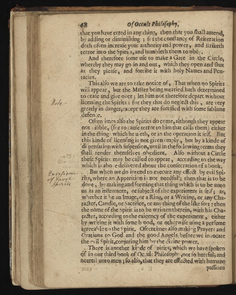 ¿8 Of Occult P that yon have erred in any thing, then that you fiiall amend, by adding or diminishing ; f< r the conliancy of Reiteration doth often increafe your atithority and power, and llriketh terror into the Spirits,and humbleth them to obey. And therefore lome uie to make a Gate in the Circle, whereby they may go in and out, which they open and Shut as they pleaie, and fortihe it with holy Names and Pen- tacies. This alio we are to take notice of, That when no Spirits will appear, but the Matter being wearied hath determined to ceafe and give over ; let him not therefore depart without licenfing the Spirits: for they that do negieCt this, are very greatly in danger,except they are fortified with iome lublime defence. Often imes alfo the Spirits do come, although they appear •not viftble, (for to caufe terror to him that calls them) either in the things which he u eth, or in the operation it lelf. But this kinde of licenfing is not given limply, but by akinde of di penlationwith lufpenfi on, until in the following terms they {hall render themfelves obedient. Alfo without a Circle thefe Spirits may be called to appear, according to the way which is abo e delivered about the coniecration of a book. But when we do intend to execute any effect by evil Spi rits, where an Apparition is not needful; then that is to be done, bv making and forming that thing which is to be unto us as an inttrument, or lubjeCt of the experiment it feT; as, whether it be an Image, or a Ring, or a Writing, or any Cha racter, Candle, or Sacrifice, or any thing of the like fort 7 then the name of the Spirit is to be written therein, with his Cha racter, according to the exigency of the experiment, either by writing it with fome b ood, or otherwife ufing a perfume agreeable to the Spirit. Ofrentimes alio making Prayers and Orations to God and the good Angels before we invocate the evil Spirit,conjuringhimbvthe divine power. There is another ktede of mirits, which we have fpoken of in our third book of Oc.ult Philofoph”,notlo hurtful, and ueerett unto men; fo alfo, that they are effected with humane