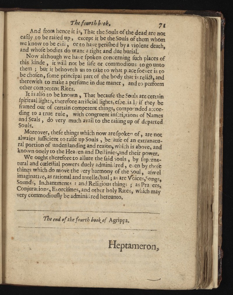 The fourth hook, J g And from hence ir is, That the Souls of the dead are not cafily to be railed up, except it be the Souls of them whom we know to be evil, or to have perilled by a violent death, and whole bodies do wane a right and due burial. Now although we have lpoken concerning fuch places of this kinde , it will not be lafe or commodious to go unto them ; but it behoveth us to take to what p.acefoever is to be cholen, lome principal part of the body that is reii&, and therewith to make a perfume in due raaner, and to perform other competent Rites. It is all'o to be known , That becaufe the Souls are certain ipiritual lights, therefore artificial lights, elpeialy if they be framed out of certain competent things, compounded accor ding to a true rule, with congruent inlcriptions of Names and Seals, do very much avail to the railing up of departed Souls. Moreover, thefe things which now arefpoke n of, are not alwaies luificient to raile up Souls , be aufe of an extranatu ral portion of underdanding and reaion, which is above, and known onely to the Heaven and Dedinies,and their power. We ought therefore to allure the laid Souls, by iup :rna tural and coeledial powers duelv adminiured, even by thole things which do move the very harmony of the Soul, alwel imaginative, as rational and intellectual $ as are Voices,*'ongs, Sounds, Inchantments : and Religious things ; asPra ers, Conjuration«, Exorcilmes, and other holy Rites, which may very commodioufly be adminidred hereunto. The end of the fourth book^of Agrippa. Hep tamer on.