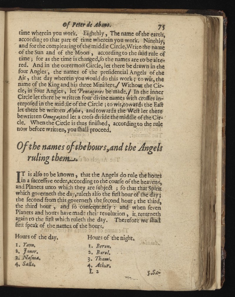of Piter de Abdm. 7 % time wherein you work. Eighthly, The name ofthe earth, according to that part of time wherein you work. Ninthly, and for the compleating of the middle Circle,Write the name of the Sun and of the Moon , according co the laid rule of time j for as the time is changed,fo the names are to be alte red. And in the outermoit Circle, let there be drawn in the four Angles, the names of the prefidential Angels of the Air, that day wherein you would do this work; to wit, the name of the King and his three Minifters./ Without the Cir cle, in four Angles', let ‘Pentagons be made./ In the inner Circle let there be written four divine names with erodes in- terpofed in the middle of the Circle ; to wit,towards the Eaft let there be written Atyha , and towards the Weft let there bewritten Omega',vad let a crofs divide the middle of the Cir cle. When the Circle is thus finiflied, according to the rule now before written, you (hall proceed. I T is alfo to be kfiown, that the Angels do rule the hours in a fucceifive order,according to the courfe of the heavens, and Planets unto which they are iubje& ; fo that that Spirit which governeth the day,ruleth alfo the firft hour of the day j the fecond from this governeth the fecond hour; the third, the third hour , and 16 conteciucnily : and when feven Planets and hours have made their revolution, it returneth again to the firft which ruleth the day. Therefore we fhaii firft fpeak of the names of the hours. Hours of the day. Hours of the night,