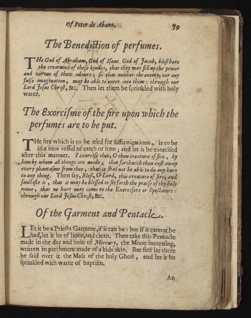 Of Piter dt Ah an 9 , <jg The BenediBion of perfumes. -V ' ; T He God of Abrahamy God of Ifaac, God of Jacoby b lefibere the creatures of thefe kindesy that they may fill up the power and venue of their odours ; fo that neither the enemyy nor any falfe imagination y may be able to enter into themthrough our Lord Jefus Chnfiy &c. Then let them be fprinkled with holy water. - r, *\ . .% ' rfifi ...fit-? t ■' L v. %<±; : ^ - ... ' V“. . • The ixorcifmeofthe fire upon which the perfumes are to he put. k > T He fire which is to be uied for fuffumigations, is to be in a new veifel of earth or iron; and let it be exorciled after this manner. I exorcife theey O thou creature of fire , by , him by whom all things are made ,that forthwith thou eafi away every phantafmefrom thee y ■ that it not be able to do any hurt in any thing. Then fay, Blefiy O this creature of , and fanUtfie it y that it may be blejfed to fet forth the praife of thy holy name , that no hurt may come to the Exercifers or Spectators through our Lord Jefiu Chrtfiy&C. Of the Garment and Tentacle^. . .. _ ■ * • , f t ^ v L Et it be a Priefts Garment,if It can be: but if it cannot be had,let it be of linen,and clean. Then take this Pentacle made in the day and hour of Mercu , the Moon increafing, written in parchment made of a kids skin. But firft let there be faid over it theMafs of the holy Ghoti, , and let it be fprinkled with water of baptifm, / -w- ' * % , An