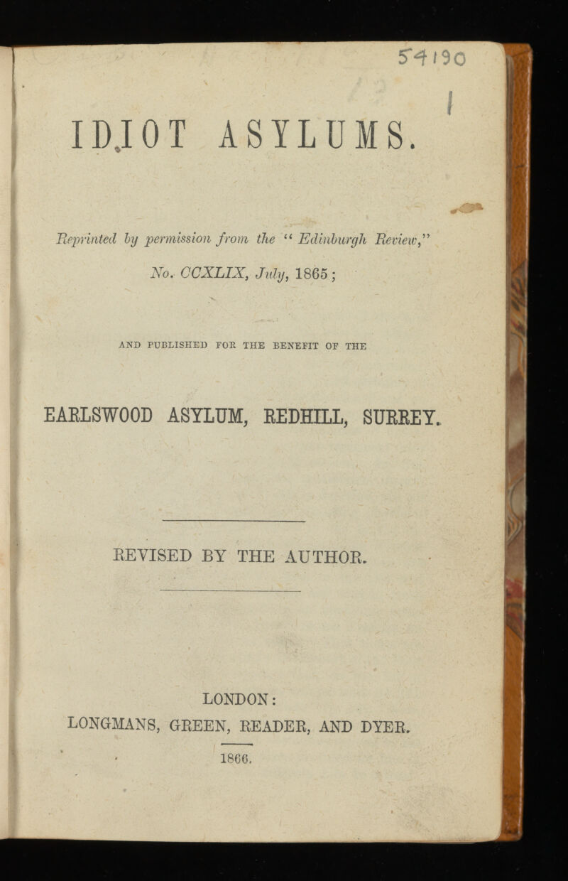 5^190 1 I IDJOT ASYLUMS. Reprinted by permission from the Edinburgh No.- CCXLIX, July, 1865 ; AND PUBLISHED POE THE BENEFIT OF THE EARLSWOOD ASYLUM, REDHILL, SURREY. EE VISED BY THE AUTHOR. LONDON: LONGMANS, GREEN, READER, AND DYER. 1866 .