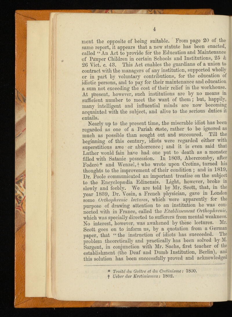 ment tlie opposite of being suitable. From page 20 of the same report, it appears that a new statute has been enacted, called “An Act to provide for the Education and Maintenance of Pauper Children in certain Schools and Institutions, 25 & 26 Yict. c. 48. This Act enables the guardians of a union to contract with the managers of any institution, supported wholly or in part by voluntary contributions, for the education of idiotic persons, and to pay for their maintenance and education a sum not exceeding the cost of their relief in the workhouse. At present, however, such institutions are by no means in sufficient number to meet the want of them ; but, happily, many intelligent and influential minds are now becoming acquainted with the subject, and alive to the serious duties it entails. Nearly up to the present time, the miserable idiot has been regarded as one of a Pariah caste, rather to be ignored as much as possible than sought out and succoured. Till the beginning of this century, idiots were regarded either with superstitious awe or abhorrence ; and it is even said that Luther would fain have had one put to death as a monster filled with Satanic possession. In 1808, Abercromby, after Foderé # and Wenzel, f who wrote upon Cretins, turned his thoughts to the improvement of their condition ; and in 1819, Dr. Poole communicated an important treatise on the subject to the Encyclopaedia Edinensis. Light, however, broke in slowly and feebly. We are told by Mr. Scott, that, in the year 1889, Dr. Vosin, a French physician, gave in London some Orthophrénie lectures , which were apparently for the purpose of drawing attention to an institution he was con* nected with in France, called the Etablissement Orthophrénie,l which was specially directed to sufferers from mental weakness.’ No interest, however, was awakened by these lectures. Mr. Scott goes on to inform us, by a quotation from a German paper, that “the instruction of idiots has succeeded. The problem theoretically and practically has been solved by M. Sargent, in conjunction with Mr. Sachs, first teacher of the establishment (the Deaf and Dumb Institution, Berlin), and this solution has been successfully proved and acknowledged # Traité du Goitre et du Crétinisme : 1800. f Ueber der Kretinismus : 1802.