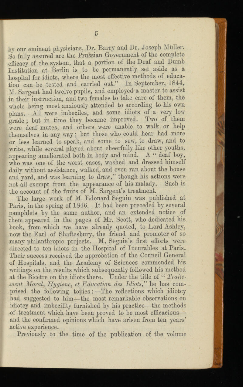 by our eminent physicians, Dr. Barry and Dr. Joseph Müller. So fully assured are the Prussian Government of the complete efficacy of the system, that a portion of the Deaf and Dumb Institution at Berlin is to be permanently set aside as a hospital for idiots, where the most effective methods of educa tion can be tested and carried out.” In September, 1844, M. Sargent had twelve pupils, and employed a master to assist in their instruction, and two females to take care of them, the whole being most anxiously attended to according to his own plans. . All were imbeciles, and some idiots of a very low grade ; but in time they became improved. Two of them were deaf mutes, and others were unable to walk or help themselves in any way ; but those who could hear had more or less learned to speak, and some to sew, to draw’, and to write, while several played about cheerfully like other youths, appearing ameliorated both in body and mind. A “ deaf boy, who was one of the worst cases, washed and dressed himself daily without assistance, walked, and even ran about the house and yard, and was learning to draw,” though his actions w T ere not all exempt from the appearance of his malady. Such is the account of the fruits of M. Sargent’s treatment. The large work of M. Edouard Séguin was published at Paris, in the spring of 1846. It had been preceded by several pamphlets by the same author, and an extended notice of them appeared in the pages of Mr. Scott, who dedicated his book, from which we have already quoted, to Lord Ashley, now the Earl of Shaftesbury, the friend and promoter of so many philanthropic projects. M, Séguin’s first efforts were directed to ten idiots in the Hospital of Incurables at Paris. Their success received the approbation of the Council General of Hospitals, and the Academy of Sciences commended his writings on the results which subsequently followed his method at the Bicêtre on the idiots there. Under the title of “ Traite ment Moral , Hygiène , et Education des Idiots ,” he has com prised the following topics : —The reflections which idiotcy had suggested to him—the most remarkable observations on idiotcy and imbecility furnished by his practice—the methods of treatment which have been proved to be most efficacious— and the confirmed opinions wffiich have arisen from ten years’ active experience. Previously to the time of the publication of the volume