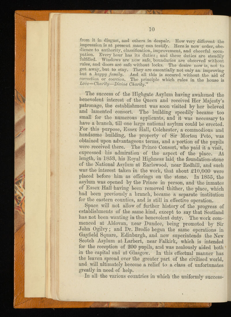 from it in disgust, and others in despair. How very different the impression is at present many can testify. Here is now order, obe dience to authority, classification, improvement, and cheerful occu pation. Every hour has its duties ,* and these duties are steadily fulfilled. Windows are now safe, boundaries are observed without rules, and doors are safe without locks. The desire now is, not to get away, but to stay. They are essentially not only an improving but a happy family. And all this is secured without the aid of correction or coercion. The principle which rules in the house is Love — Charity—Divine Charity.’* The success of the Highgate Asylum having awakened the benevolent interest of the Queen and received Her Majesty’s patronage, the establishment was soon visited by her beloved and lamented consort. The building speedily became too small for the numerous applicants, and it was necessary to have a branch, till one large national asylum could be erected. For this purpose, Essex Hall, Colchester, a commodious and handsome building, the property of Sir Morton Peto, was obtained upon advantageous terms, and a portion of the pupils were received there. The Prince Consort, who paid it a visit, expressed his admiration of the aspect of the place. At length, in 1858, his Royal Highness laid the foundation-stone of the National Asylum at Earlswood, near Redhill, and such was the interest taken in the work, that about £1 0,000 were placed before him as offerings on the stone. In 1855, the asylum was opened by the Prince in person, and the inmates of Essex Hall having been removed thither, the place, which had been previously a branch, became a separate institution for the eastern counties, and is still in effective operation. Space will not allow of further history of the progress of establishments of the same kind, except to say that Scotland has not been wanting in the benevolent duty. The work com menced at Aldovan, near Dundee, being promoted by Sir John Ogilvy; and Dr. Brodie began the same operations in Gayfield Square, Edinburgh, and now superintends the New Scotch Asylum at Larbert, near Falkirk, which is intended for the reception of 200 pupils, and was zealously aided both in the capital and at Glasgow. In this effectual manner has the leaven spread over the greater part of the civilised world, and will ultimately become a relief to a class of unfortunates greatly in need of help. In all the various countries in which the uniformly success-
