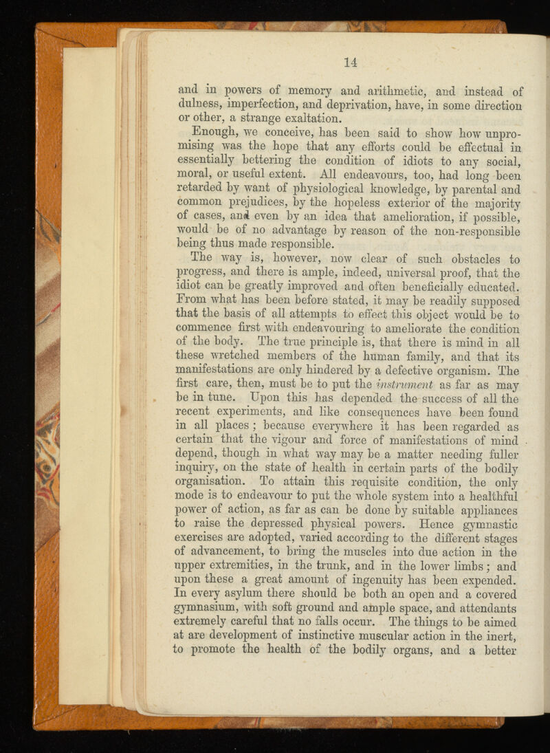 and in powers of memory and arithmetic, and instead of dulness, imperfection, and deprivation, have, in some direction or other, a strange exaltation. Enough, we conceive, has been said to show how unpro mising was the hope that any efforts could be effectual in essentially bettering the condition of idiots to any social, moral, or useful extent. All endeavours, too, had long been retarded by want of physiological knowledge, by parental and common prejudices, by the hopeless exterior of the majority of cases, and even by an idea that amelioration, if possible, would be of no advantage by reason of the non-responsible being thus made responsible. The way is, however, now clear of such obstacles to progress, and there is ample, indeed, universal proof, that the idiot can be greatly improved and often beneficially educated. From what has been before stated, it may be readily supposed that the basis of all attempts to effect this object would be to commence first with endeavouring to ameliorate the condition of the body. The true principle is, that there is mind in all these wretched members of the human family, and that its manifestations are only hindered by a defective organism. The first care, then, must be to put the instrument as far as may be in tune. Upon this has depended the success of all the recent experiments, and like consequences have been found in all places ; because everywhere it has been regarded as certain that the vigour and force of manifestations of mind depend, though in what way may be a matter needing fuller inquiry, on the state of health in certain parts of the bodily organisation. To attain this requisite condition, the only mode is to endeavour to put the whole system into a healthful power of action, as far as can be done by suitable appliances to raise the depressed physical powers. Hence gymnastic exercises are adopted, varied according to the different stages of advancement, to bring the muscles into due action in the upper extremities, in the trunk, and in the lower limbs; and upon these a great amount of ingenuity has been expended. In every asylum there should be both an open and a covered gymnasium, with soft ground and ample space, and attendants extremely careful that no falls occur. The things to be aimed at are development of instinctive muscular action in the inert, to promote the health of the bodily organs, and a better