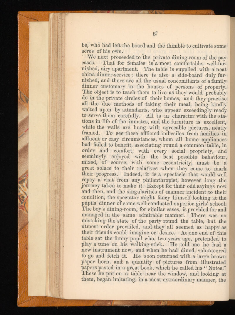 8 ' be, who had left the board and the thimble to cultivate some acres of his own. We next proceeded to the private dining-room of the pay cases. That for females is a most comfortable, well-fur nished, airy apartment. The table is supplied with a neat china dinner-service; there is also a side-board duly fur nished, and there are all the usual concomitants of a family dinner customary in the houses of persons of property. The object is to teach them to live as they would probably do in the private circles of their homes, and they practise all the due methods of taking their meal, being kindly waited upon by attendants, who appear exceedingly ready to serve them carefully. All is in character with the sta tions in life of the inmates, and the furniture is excellent, while the walls are hung with agreeable pictures, neatly framed. To see these afflicted imbeciles from families in affluent or easy circumstances, whom all home appliances had failed to benefit, associating round a common table, in order and comfort, with every social propriety, and seemingly enjoyed with the best possible behaviour, mixed, of course, with some eccentricity, must be a great solace to their relatives when they come to mark their progress. Indeed, it is a spectacle that would well repay a visit from any philanthropist, however long the journey taken to make it. Except for their odd sayings now and then, and the singularities of manner incident to their condition, the spectator might fancy himself looking at the pupils’ dinner of some well-conducted superior girls’ school. The boy’s dining-room, for similar cases, is provided for and managed in the same admirable manner. There was no mistaking the state of the party round the table, but the utmost order prevailed, and they all seemed as happy as their friends could imagine or desire. At one end of this table sat the funny pupil who, two years ago, pretended to play a tune on his walking-stick. He told me he had a new instrument now, and when he had dined, volunteered to go and fetch it. He soon returned wilh a large brown paper horn, and a quantity of pictures from illustrated papers pasted in a great book, which he called his “ Notes.” These he put on a table near the window, and looking at them, began imitating, in a most extraordinary manner, the
