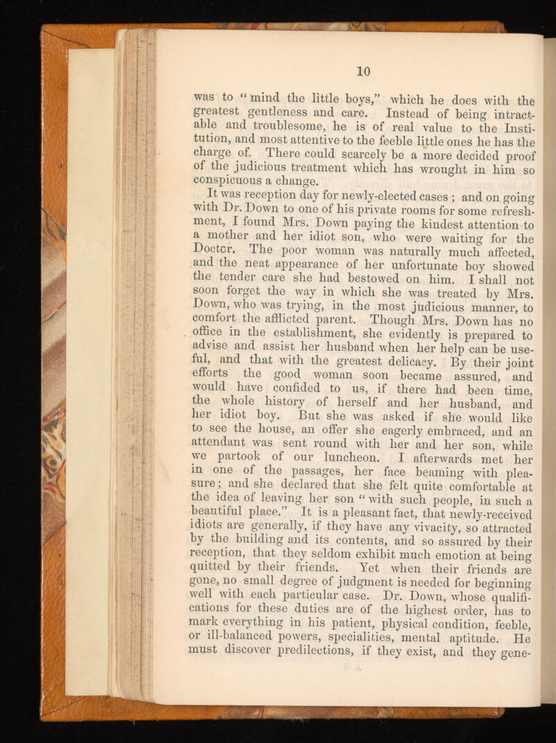 10 was to “ mind tlie little boys,” which he does with the greatest gentleness and care. Instead of being intract able and troublesome, he is of real value to the Insti tution, and most attentive to the feeble little ones he has the charge of. There could scarcely he a more decided proof of the judicious treatment which has wrought in him so conspicuous a change. It was reception day for newly-elected cases ; and on going with Dr. Down to one of his private rooms for some refresh ment, I found Mrs. Down paying the kindest attention to a mother and her idiot son, who were waiting for the Doctcr. The poor woman was naturally much affected, and the neat appearance of her unfortunate hoy showed the tender care she had bestowed on him. I shall not soon forget the way in which she was treated by Mrs. Down, who was trying, in the most judicious manner, to comfort the afflicted parent. Though Mrs. Down has no office in the establishment, she evidently is prepared to advise and assist her husband when her help can he use ful, and that with the greatest delicacy. By their joint efforts the good woman soon became assured, and would have confided to us, if there had been time, the whole history of herself and her husband, and her idiot hoy. But she was asked if she would like to see the house, an offer she eagerly embraced, and an attendant was sent round with her and her son, while we partook of our luncheon. I afterwards met her in one of the passages, her face beaming with plea sure ; and she declared that she felt quite comfortable at the idea of leaving her son “ with such people, in such a beautiful place.” It is a pleasant fact, that newly-received idiots are generally, if they have any vivacity, so attracted by the building and its contents, and so assured by their reception, that they seldom exhibit much emotion at being quitted by their friends. Yet when their friends are gone, no small degree of judgment is needed for beginning well with each particular case. Dr. Down, whose qualifi cations for these duties are of the highest order, has to mark everything in his patient, physical condition, feeble, or ill-balanced powers, specialities, mental aptitude. He must discover predilections, if they exist, and they gene