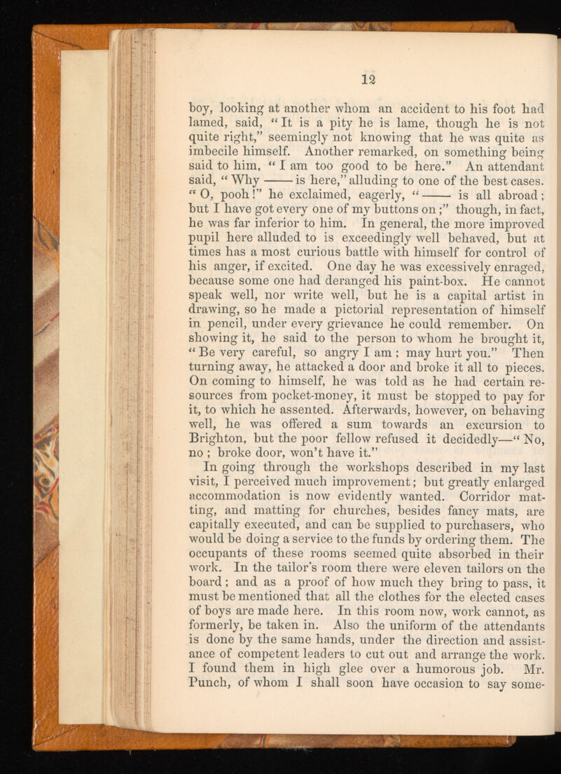 boy, looking at another whom an accident to his foot had lamed, said, “ It is a pity he is lame, though he is not quite right,” seemingly not knowing that he was quite as imbecile himself. Another remarked, on something being said to him, “ I am too good to be here.” An attendant said, “ Why is here,” alluding to one of the best cases. ft 0, pooh!” he exclaimed, eagerly, “ is all abroad; but I have got every one of my buttons on;” though, in fact, he was far inferior to him. In general, the more improved pupil here alluded to is exceedingly well behaved, but at ; times has a most curious battle with himself for control of his anger, if excited. One day he was excessively enraged, because some one had deranged his paint-box. He cannot speak well, nor write well, but he is a capital artist in drawing, so he made a pictorial representation of himself in pencil, under every grievance he could remember. On showing it, he said to the person to whom he brought it, “ Be very careful, so angry I am ; may hurt you.” Then turning away, he attacked a door and broke it all to pieces. On coming to himself, he was told as he had certain re sources from pocket-money, it must be stopped to pay for it, to which he assented. Afterwards, however, on behaving well, he was offered a sum towards an excursion to Brighton, but the poor fellow refused it decidedly—“ No, no ; broke door, won’t have it.” In going through the workshops described in my last visit, I perceived much improvement; but greatly enlarged accommodation is now evidently wanted. Corridor mat ting, and matting for churches, besides fancy mats, are capitally executed, and can be supplied to purchasers, who would be doing a service to the funds by ordering them. The occupants of these rooms seemed quite absorbed in their work. In the tailors room there were eleven tailors on the board; and as a proof of how much they bring to pass, it must be mentioned that all the clothes for the elected cases of boys are made here. In this room now, work cannot, as formerly, be taken in. Also the uniform of the attendants is done by the same hands, under the direction and assist ance of competent leaders to cut out and arrange the work. I found them in high glee over a humorous job. Mr. Punch, of whom I shall soon have occasion to say some-