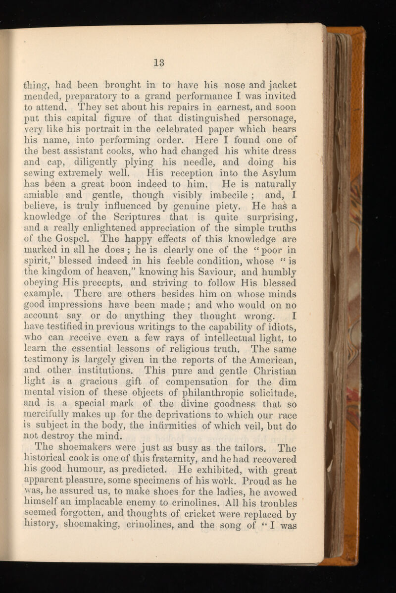 tiling, iiad been brought in to have his nose and jacket mended, preparatory to a grand performance I was invited to attend. They set about his repairs in earnest, and soon put this capital figure of that distinguished personage, very like his portrait in the celebrated paper which bears his name, into performing order. Here I found one of the best assistant cooks, who had changed his white dress and cap, diligently plying his needle, and doing his sewing extremely w r ell. His reception into the Asylum has been a great boon indeed to him. He is naturally amiable and gentle, though visibly imbecile ; and, I believe, is truly influenced by genuine piety. He has a knowledge of the Scriptures that is quite surprising, and a really enlightened appreciation of the simple truths of the Gospel. The happy effects of this knowledge are marked in all he does ; lie is clearly one of the “ poor in spirit,” blessed indeed in his feeble condition, whose “ is the kingdom of heaven,” knowing his Saviour, and humbly obeying His precepts, and striving to follow His blessed example. There are others besides him on whose minds good impressions have been made; and who would on no account say or do anything they thought wrong. I have testified in previous writings to the capability of idiots, who can receive even a few rays of intellectual light, to learn the essential lessons of religious truth. The same testimony is largely given in the reports of the American, and other institutions. This pure and gentle Christian light is a gracious gift of compensation for the dim mental vision of these objects of philanthropic solicitude, and is a special mark of the divine goodness that so mercifully makes up for the deprivations to which our race is subject in the body, the infirmities of which veil, but do not destroy the mind. The shoemakers were just as busy as the tailors. The historical cook is one of this fraternity, and he had recovered his good humour, as predicted. He exhibited, with great apparent pleasure, some specimens of his work. Proud as he was, he assured us, to make shoes for the ladies, he avowed himself an implacable enemy to crinolines. All his troubles seemed forgotten, and thoughts of cricket were replaced by history, shoemaking, crinolines, and the song of “I was