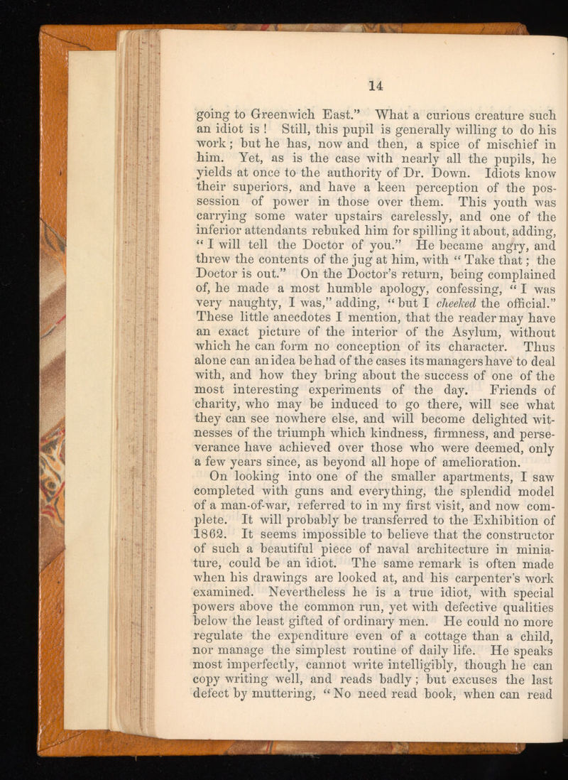 14 going to Greenwich East.” What a curious creature such an idiot is ! Still, this pupil is generally willing to do his work; hut he has, now and then, a spice of mischief in him. Yet, as is the case with nearly all the pupils, he yields at once to the authority of Dr. Down. Idiots know their superiors, and have a keen perception of the pos session of power in those over them. This youth was carrying some water upstairs carelessly, and one of the inferior attendants rebuked him for spilling it about, adding, “ I will tell the Doctor of you.” He became angry, and threw the contents of the jug at him, with “ Take that; the Doctor is out.” On the Doctor’s return, being complained of, he made a most humble apology, confessing, “ I was very naughty, I was,” adding, “but I cheeked the official.” These little anecdotes I mention, that the reader may have an exact picture of the interior of the Asylum, without which he can form no conception of its character. Thus alone can an idea be had of the cases its managers have to deal with, and how they bring about the success of one of the most interesting experiments of the day. Friends of charity, who may be induced to go there, will see what they can see nowhere else, and will become delighted wit nesses of the triumph which kindness, firmness, and perse verance have achieved over those who were deemed, only a few years since, as beyond all hope of amelioration. On looking into one of the smaller apartments, I saw completed with guns and everything, the splendid model of a man-of-war, referred to in my first visit, and now com plete. It will probably be transferred to the Exhibition of 1862. It seems impossible to believe that the constructor of such a beautiful piece of naval architecture in minia ture, could be an idiot. The same remark is often made when his drawings are looked at, and his carpenter’s work examined. Nevertheless he is a true idiot, with special powers above the common run, yet with defective qualities below the least gifted of ordinary men. He could no more regulate the expenditure even of a cottage than a child, nor manage the simplest routine of daily life. He speaks most imperfectly, cannot write intelligibly, though he can copy writing well, and reads badly ; but excuses the last defect by muttering, “No need read book, when can read