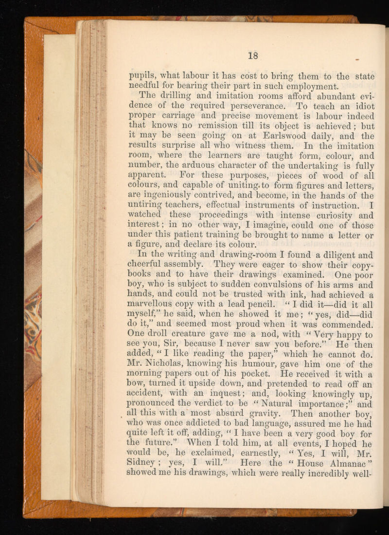 pupils, what labour it has cost to bring them to the state needful for hearing their part in such employment. The drilling and imitation rooms afford abundant evi dence of the required perseverance. To teach an idiot proper carriage and precise movement is labour indeed that knows no remission till its object is achieved; but it may be seen going on at Earlswood daily, and the results surprise all who witness them. In the imitation room, where the learners are taught form, colour, and number, the arduous character of the undertaking is fully apparent. For these purposes, pieces of wood of all colours, and capable of uniting, to form figures and letters, are ingeniously contrived, and become, in the hands of the untiring teachers, effectual instruments of instruction. I watched these proceedings with intense curiosity and interest; in no other way, I imagine, could one of those under this patient training be brought to name a letter or a figure, and declare its colour. In the writing and drawing-room I found a diligent and cheerful assembly. They were eager to show their copy books and to have their drawings examined. One poor boy, who is subject to sudden convulsions of his arms and hands, and could not be trusted with ink, had achieved a marvellous copy with a lead pencil. “ I did it—did it all myself,” he said, when he showed it me; “ yes, did—did do it,” and seemed most proud when it was commended. One droll creature gave me a nod, with “ Very happy to see you, Sir, because I never saw you before.” He then added, “ I like reading the paper,” which he cannot do. Mr. Nicholas, knowing his humour, gave him one of the morning papers out of his pocket. He received it with a bow, turned it upside down, and pretended to read off an accident, with an inquest; and, looking knowingly up, pronounced the verdict to be “Natural importance;” and all this with a most absurd gravity. Then another boy, who was once addicted to bad language, assured me he had quite left it off, adding, “ I have been a very good boy for the future.” When I told him, at all events, I hoped he would be, he exclaimed, earnestly, “ Yes, I will, Mr. Sidney ; yes, I will.” Here the “ House Almanac ” showed me his drawings, which were really incredibly well-