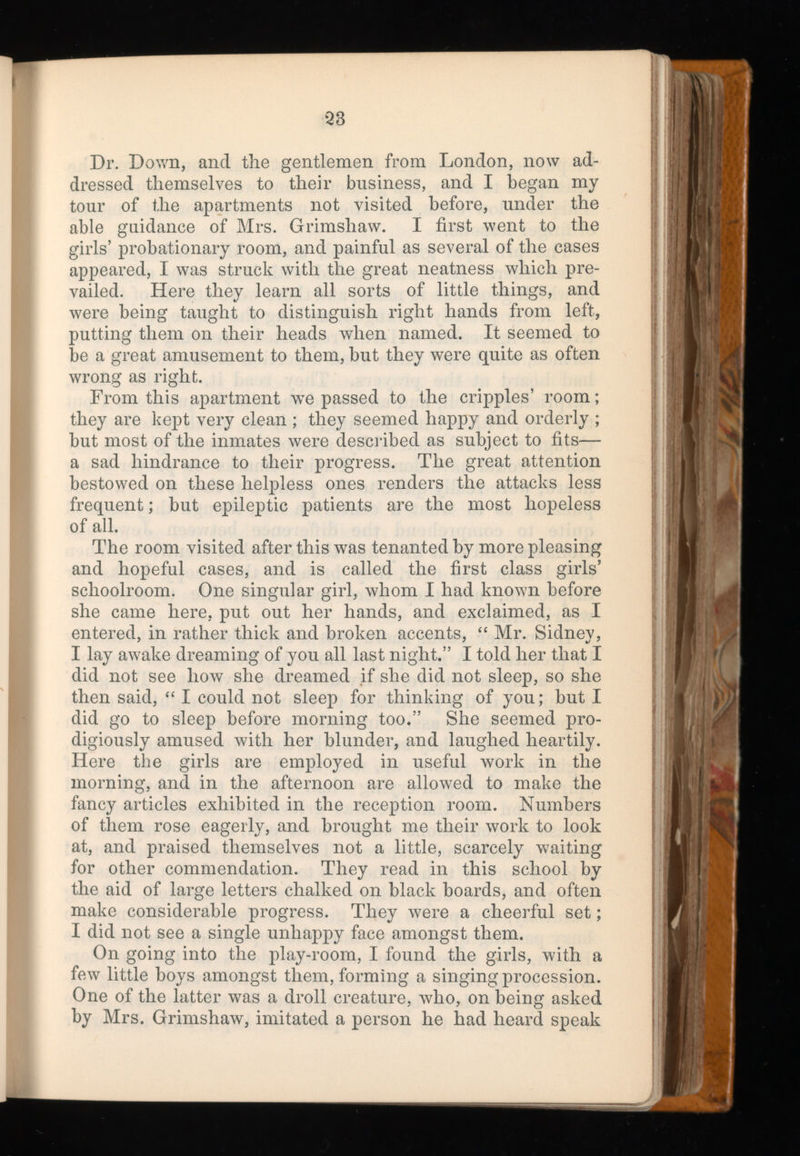 Dr. Down, and the gentlemen from London, now ad dressed themselves to their business, and I began my tour of the apartments not visited before, under the able guidance of Mrs. Grimshaw. I first went to the girls’ probationary room, and painful as several of the cases appeared, I was struck with the great neatness which pre vailed. Here they learn all sorts of little things, and were being taught to distinguish right hands from left, putting them on their heads when named. It seemed to be a great amusement to them, but they were quite as often wrong as right. From this apartment w r e passed to the cripples’ room; they are kept very clean ; they seemed happy and orderly ; but most of the inmates were described as subject to fits— a sad hindrance to their progress. The great attention bestowed on these helpless ones renders the attacks less frequent; but epileptic patients are the most hopeless of all. The room visited after this w r as tenanted by more pleasing and hopeful cases, and is called the first class girls’ schoolroom. One singular girl, whom I had known before she came here, put out her hands, and exclaimed, as I entered, in rather thick and broken accents, “ Mr. Sidney, I lay awake dreaming of you all last night.” I told her that I did not see how she dreamed if she did not sleep, so she then said, “ I could not sleep for thinking of you; but I did go to sleep before morning too.” She seemed pro digiously amused with her blunder, and laughed heartily. Here the girls are employed in useful work in the morning, and in the afternoon are allowed to make the fancy articles exhibited in the reception room. Numbers of them rose eagerly, and brought me their work to look at, and praised themselves not a little, scarcely waiting for other commendation. They read in this school by the aid of large letters chalked on black boards, and often make considerable progress. They were a cheerful set; I did not see a single unhappy face amongst them. On going into the play-room, I found the girls, with a few little boys amongst them, forming a singing procession. One of the latter was a droll creature, who, on being asked by Mrs. Grimshaw, imitated a person he had heard speak