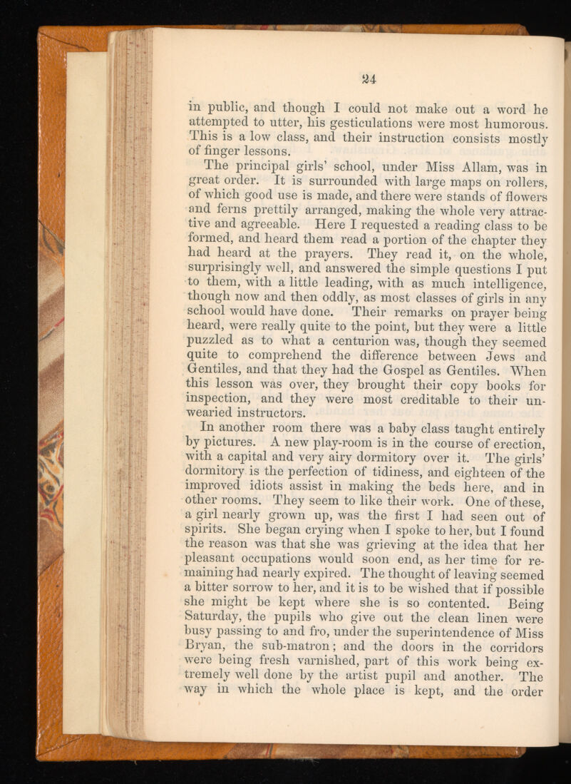 in public, and though I could not make out a word he attempted to utter, his gesticulations were most humorous. This is a low class, and their instruction consists mostly of finger lessons. The principal girls’ school, under Miss Allam, was in great order. It is surrounded with large maps on rollers, of which good use is made, and there were stands of flowers and ferns prettily arranged, making the whole very attrac tive and agreeable. Here I requested a reading class to be formed, and heard them read a portion of the chapter they had heard at the prayers. They read it, on the whole, surprisingly well, and answered the simple questions I put to them, with a little leading, with as much intelligence, though now and then oddly, as most classes of girls in any school would have done. Their remarks on prayer being heard, were really quite to the point, but they were a little puzzled as to what a centurion was, though they seemed quite to comprehend the difference between Jews and Gentiles, and that they had the Gospel as Gentiles. When this lesson was over, they brought their copy books for inspection, and they were most creditable to their un wearied instructors. In another room there was a baby class taught entirely by pictures. A new play-room is in the course of erection, with a capital and very airy dormitory over it. The girls’ dormitory is the perfection of tidiness, and eighteen of the improved idiots assist in making the beds here, and in other rooms. They seem to like their work. One of these, a girl nearly grown up, was the first I had seen out of spirits. She began crying when I spoke to her, but I found the reason was that she was grieving at the idea that her pleasant occupations would soon end, as her time for re maining had nearly expired. The thought of leaving seemed a bitter sorrow to her, and it is to be wished that if possible she might be kept where she is so contented. Being Saturday, the pupils who give out the clean linen were busy passing to and fro, under the superintendence of Miss Bryan, the sub-matron; and the doors in the corridors were being fresh varnished, part of this work being ex tremely well done by the artist pupil and another. The way in which the whole place is kept, and the order