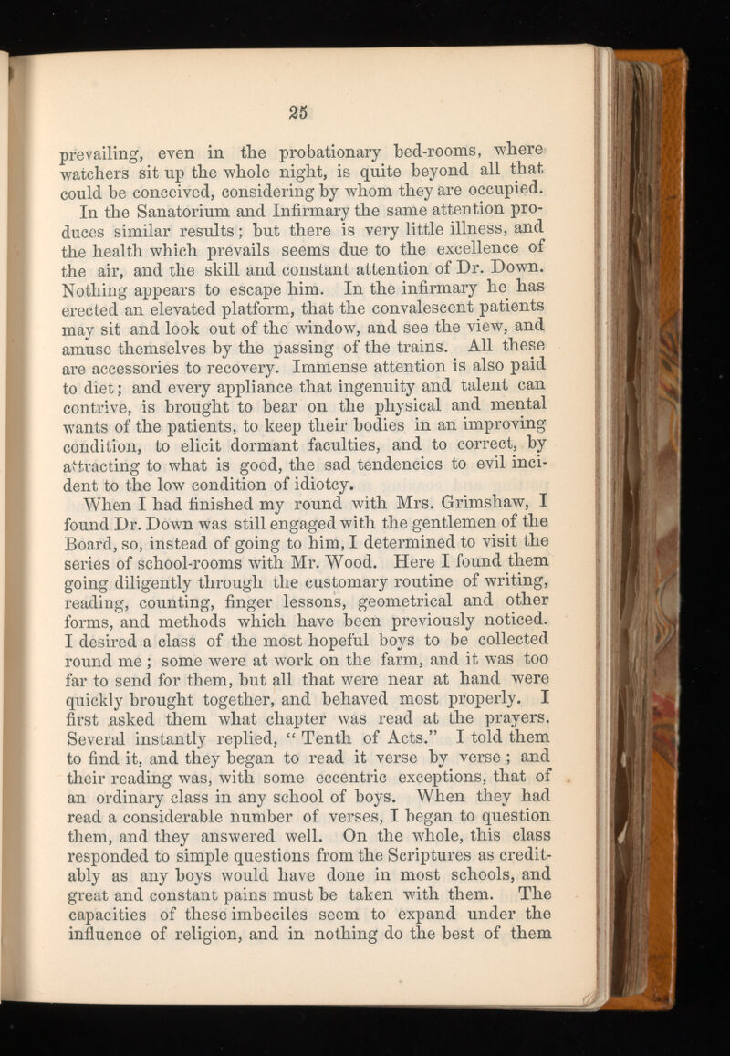 prevailing, even in the probationary bed-rooms, where watchers sit up the whole night, is quite beyond all that could be conceived, considering by whom they are occupied. In the Sanatorium and Infirmary the same attention pro duces similar results; but there is very little illness, and the health which prevails seems due to the excellence of the air, and the skill and constant attention of Dr. Down. Nothing appears to escape him. In the infirmary he has erected an elevated platform, that the convalescent patients may sit and look out of the window, and see the view, and amuse themselves by the passing of the trains. All these are accessories to recovery. Immense attention is also paid to diet; and every appliance that ingenuity and talent can contrive, is brought to bear on the physical and mental wants of the patients, to keep their bodies in an improving condition, to elicit dormant faculties, and to correct, by attracting to what is good, the sad tendencies to evil inci dent to the 1ow t condition of idiotcy. When I had finished my round with Mrs. Grimshaw, I found Dr. Down was still engaged with the gentlemen of the Board, so, instead of going to him, I determined to visit the series of school-rooms with Mr. Wood. Here I found them going diligently through the customary routine of writing, reading, counting, finger lessons, geometrical and other forms, and methods which have been previously noticed. I desired a class of the most hopeful boys to be collected round me ; some were at work on the farm, and it was too far to send for them, but all that were near at hand were quickly brought together, and behaved most properly. I first asked them wliat chapter was read at the prayers. Several instantly replied, “ Tenth of Acts.” I told them to find it, and they began to read it verse by verse ; and their reading was, with some eccentric exceptions, that of an ordinary class in any school of boys. When they had read a considerable number of verses, I began to question them, and they answered well. On the whole, this class responded to simple questions from the Scriptures as credit ably as any boys would have done in most schools, and great and constant pains must be taken with them. The capacities of these imbeciles seem to expand under the influence of religion, and in nothing do the best of them