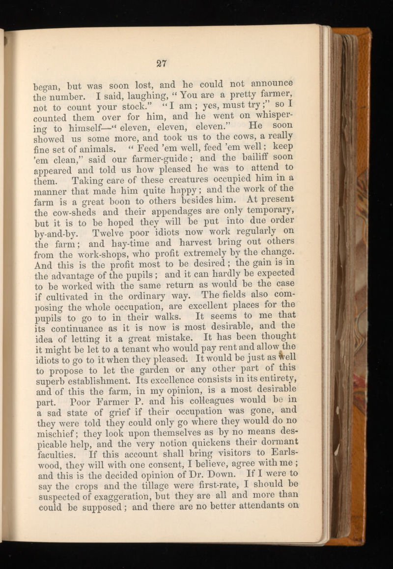 began, but was soon lost, and he could not announce the number. I said, laughing, “ You are a pretty farmer, not to count your stock. 5, “I am; yes, must trysol counted them over for him, and he went on whisper ing to himself—“ eleven, eleven, eleven.” He soon showed us some more, and took us to the cows, a really fine set of animals. “ Feed ’em well, feed ’em well; keep ’em clean,” said our farmer-guide ; and the bailiff soon appeared and told us how pleased he was to attend to them. Taking care of these creatures occupied him in a manner that made him quite happy; and the work of the farm is a great boon to others besides him. At present the cow-sheds and their appendages are only temporary, but it is to be hoped they will be put into due order by-and-by. Twelve poor idiots now work regularly on the farm; and hay-time and harvest bring out others from the work-shops, who profit extremely by the change. And this is the profit most to be desired; the gain is in the advantage of the pupils ; and it can hardly be expected to be worked with the same return as would be the case if cultivated in the ordinary way. The fields also com posing the whole occupation, are excellent places for the pupils to go to in their walks. It seems to me that its continuance as it is now is most desirable, and the idea of letting it a great mistake. It has been thought it might be let to a tenant who would pay rent and allow the idiots to go to it when they pleased. It would be just as ^ell to propose to let the garden or any other part of this superb establishment. Its excellence consists in its entirety, and of this the farm, in my opinion, is a most desirable part. Poor Farmer P. and his colleagues would be in a sad state of grief if their occupation was gone, and they were told they could only go where they would do no mischief; they look upon themselves as by no means des picable help, and the very notion quickens their dormant faculties. If this account shall bring visitors to Earls- wood, they will with one consent, I believe, agree with me ; and this is the decided opinion of Dr. Down. If I were to say the crops and the tillage were first-rate, I should be suspected of exaggeration, but they are all and more than could be supposed; and there are no better attendants on