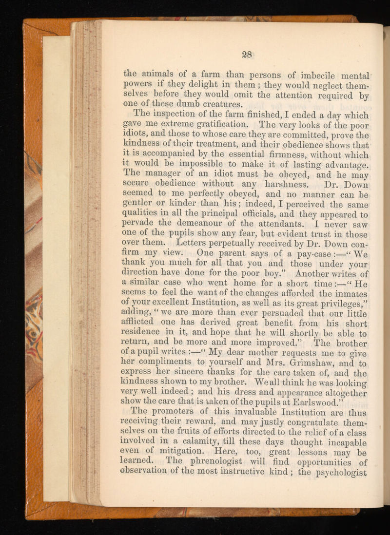 the animals of a farm than persons of imbecile mental powers if they delight in them ; they would neglect them selves before they would omit the attention required by one of these dumb creatures. The inspection of the farm finished, I ended a day which gave me extreme gratification. The very looks of the poor idiots, and those to whose care they are committed, prove the kindness of their treatment, and their obedience shows that it is accompanied by the essential firmness, without which it would be impossible to make it of lasting advantage. The manager of an idiot must be obeyed, and he may secure obedience without any harshness. Dr. Down seemed to me perfectly obeyed, and no manner can be gentler or kinder than his; indeed, I perceived the same qualities in all the principal officials, and they appeared to pervade the demeanour of the attendants. I never saw one of the pupils show any fear, but evident trust in those over them. Letters perpetually received by Dr. Down con firm my view. One parent says of a pay-case :—“ We thank you much for all that you and those under your direction have done for the poor boy.” Another writes of a similar case who went home for a short time:—“ He seems to feel the want of the changes afforded the inmates of your excellent Institution, as well as its great privileges,” adding, “ we are more than ever persuaded that our little afflicted one has derived great benefit from his short residence in it, and hope that he will shortly be able to return, and be more and more improved.” The brother of a pupil writes :—“ My dear mother requests me to give her compliments to yourself and Mrs. Grimshaw, and to express her sincere thanks for the care taken of, and the kindness shown to my brother. We all think he was looking very well indeed; and his dress and appearance altogether show the care that is taken of the pupils at Earlswood.” The promoters of this invaluable Institution are thus receiving their reward, and may justly congratulate them selves on the fruits of efforts directed to the relief of a class involved in a calamity, till these days thought incapable even of mitigation. Here, too, great lessons may be learned. The phrenologist will find opportunities of observation of the most instructive kind ; the psychologist
