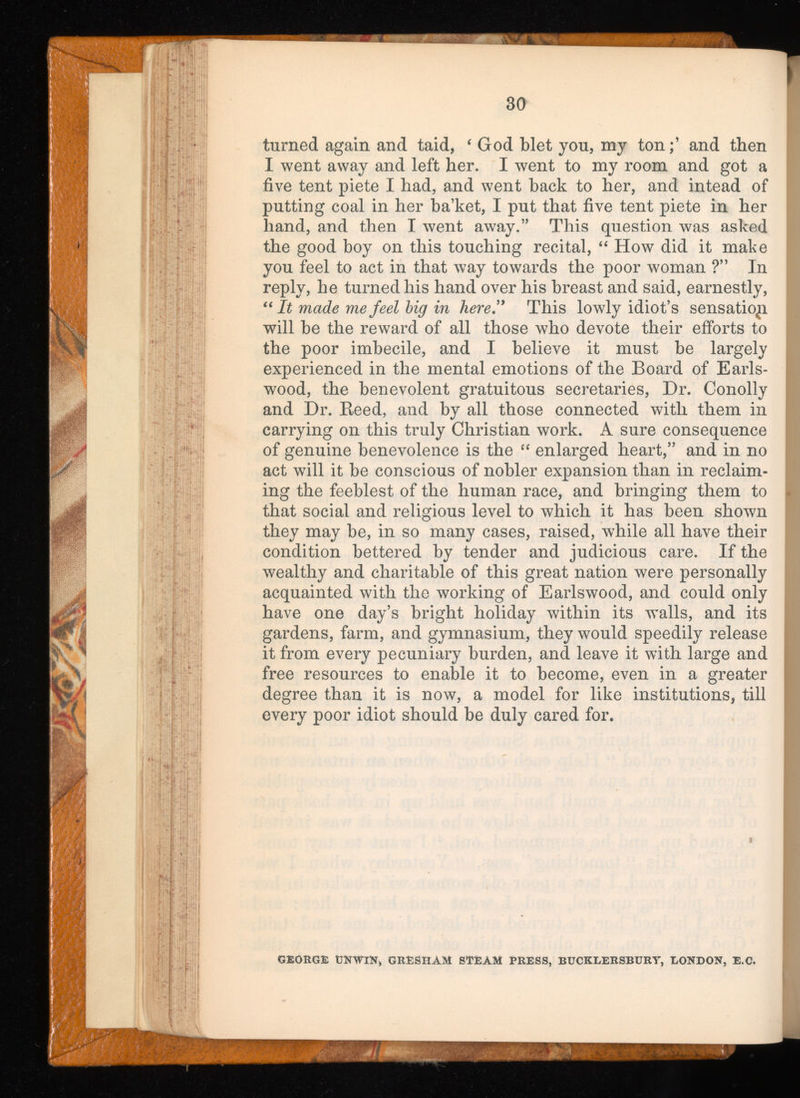 turned again and taid, ‘ God blet you, my tonand then I went away and left her. I went to my room and got a five tent piete I had, and went hack to her, and intead of putting coal in her ba’ket, I put that five tent piete in her hand, and then I went away.” This question was asked the good boy on this touching recital, “ How did it make you feel to act in that way towards the poor woman ?” In reply, he turned his hand over his breast and said, earnestly, “ It made me feel big in here” This lowly idiot’s sensatiopi will be the reward of all those who devote their efforts to the poor imbecile, and I believe it must be largely experienced in the mental emotions of the Board of Earls- wood, the benevolent gratuitous secretaries, Dr. Conolly and Dr. Reed, and by all those connected with them in carrying on this truly Christian work. A sure consequence of genuine benevolence is the “ enlarged heart,” and in no act will it be conscious of nobler expansion than in reclaim ing the feeblest of the human race, and bringing them to that social and religious level to which it has been shown they may be, in so many cases, raised, while all have their condition bettered by tender and judicious care. If the wealthy and charitable of this great nation were personally acquainted with the working of Earlswood, and could only have one day’s bright holiday within its walls, and its gardens, farm, and gymnasium, they would speedily release it from every pecuniary burden, and leave it with large and free resources to enable it to become, even in a greater degree than it is now, a model for like institutions, till every poor idiot should be duly cared for. GEORGE UNWIN, GRESHAM STEAM PRESS, BUCKLERSBURY, LONDON, E.C.