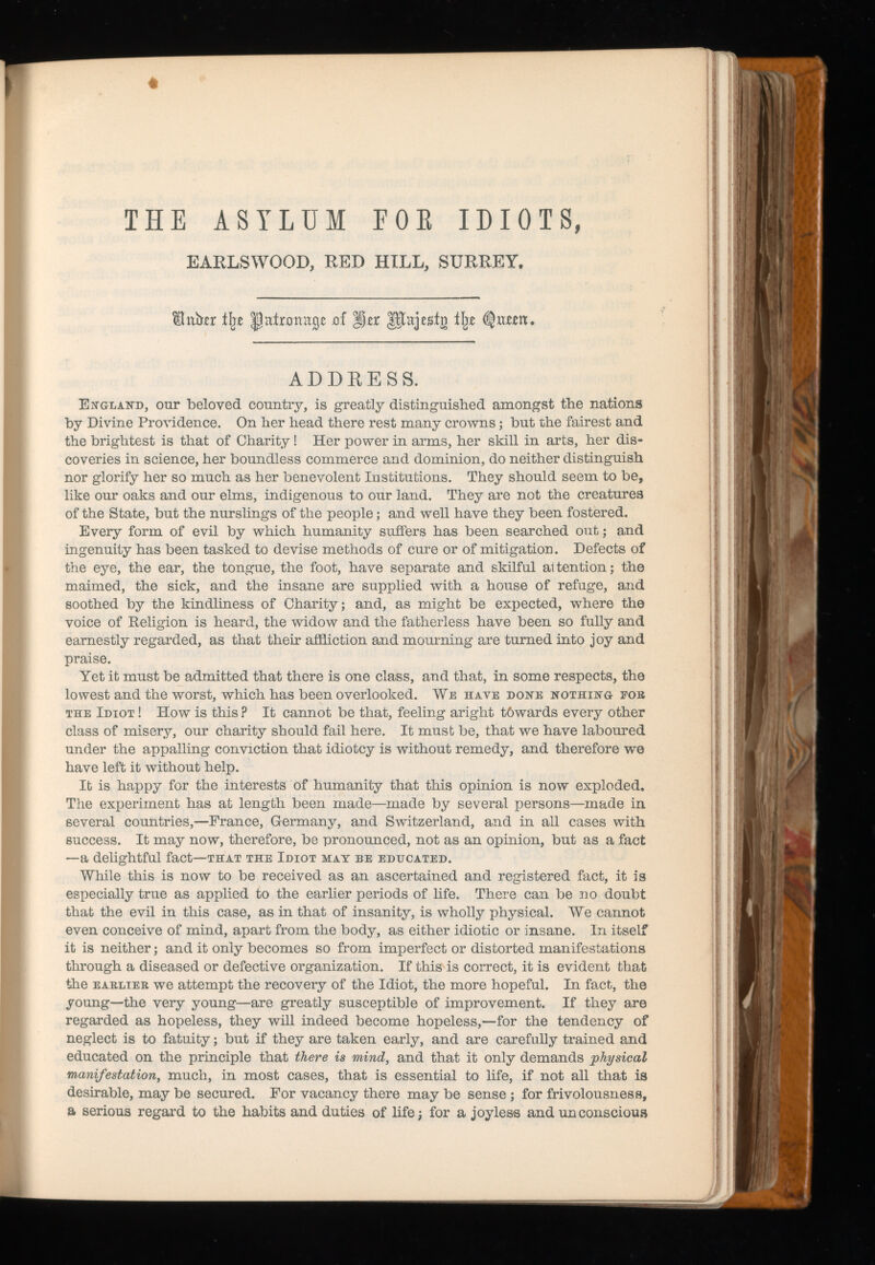 « THE ASYLUM EOE IDIOTS, EARLSWOOD, RED HILL, SURREY. fhtbxr t\z jof ÿzx glajesin tjxe ADDRESS. gla^d, our beloved country, is greatly distinguished amongst the nations by Divine Providence. On her head there rest many crowns; but the fairest and the brightest is that of Charity! Her power in arms, her skill in arts, her dis coveries in science, her boundless commerce and dominion, do neither distinguish nor glorify her so much as her benevolent Institutions. They should seem to be, like our oaks and our elms, indigenous to our land. They are not the creatures of the State, but the nurslings of the people; and well have they been fostered. Every form of evil by which humanity suffers has been searched out; and ingenuity has been tasked to devise methods of cure or of mitigation. Defects of the eye, the ear, the tongue, the foot, have separate and skilful a1 tention; the maimed, the sick, and the insane are supplied with a house of refuge, and soothed by the kindliness of Charity; and, as might be expected, where the voice of Religion is heard, the widow and the fatherless have been so fully and earnestly regarded, as that their affliction and mourning are turned into joy and praise. Yet it must be admitted that there is one class, and that, in some respects, the lowest and the worst, which has been overlooked. We have done nothing eok the Idiot ! How is this ? It cannot be that, feeling aright t6wards every other class of misery, our charity should fail here. It must be, that we have laboured under the appalling conviction that idiotcy is without remedy, and therefore we have left it without help. It is happy for the interests of humanity that this opinion is now exploded. The experiment has at length been made—made by several persons—made in several countries,—France, Germany, and Switzerland, and in all cases with success. It may now, therefore, be pronounced, not as an opinion, but as a fact —a delightful fact —that the Idiot may be educated. While this is now to be received as an ascertained and registered fact, it is especially true as applied to the earlier periods of life. There can be no doubt that the evil in this case, as in that of insanity, is wholly physical. We cannot even conceive of mind, apart from the body, as either idiotic or insane. In itself it is neither; and it only becomes so from imperfect or distorted manifestations through a diseased or defective organization. If this is correct, it is evident that the earlier we attempt the recovery of the Idiot, the more hopeful. In fact, the young—the very young—are greatly susceptible of improvement. If they are regarded as hopeless, they will indeed become hopeless,—for the tendency of neglect is to fatuity; but if they are taken early, and are carefully trained and educated on the principle that there is mind, and that it only demands physical manifestation , much, in most cases, that is essential to life, if not all that is desirable, may be secured. For vacancy there may be sense; for frivolousness, a serious regard to the habits and duties of life; for a joyless and unconscious