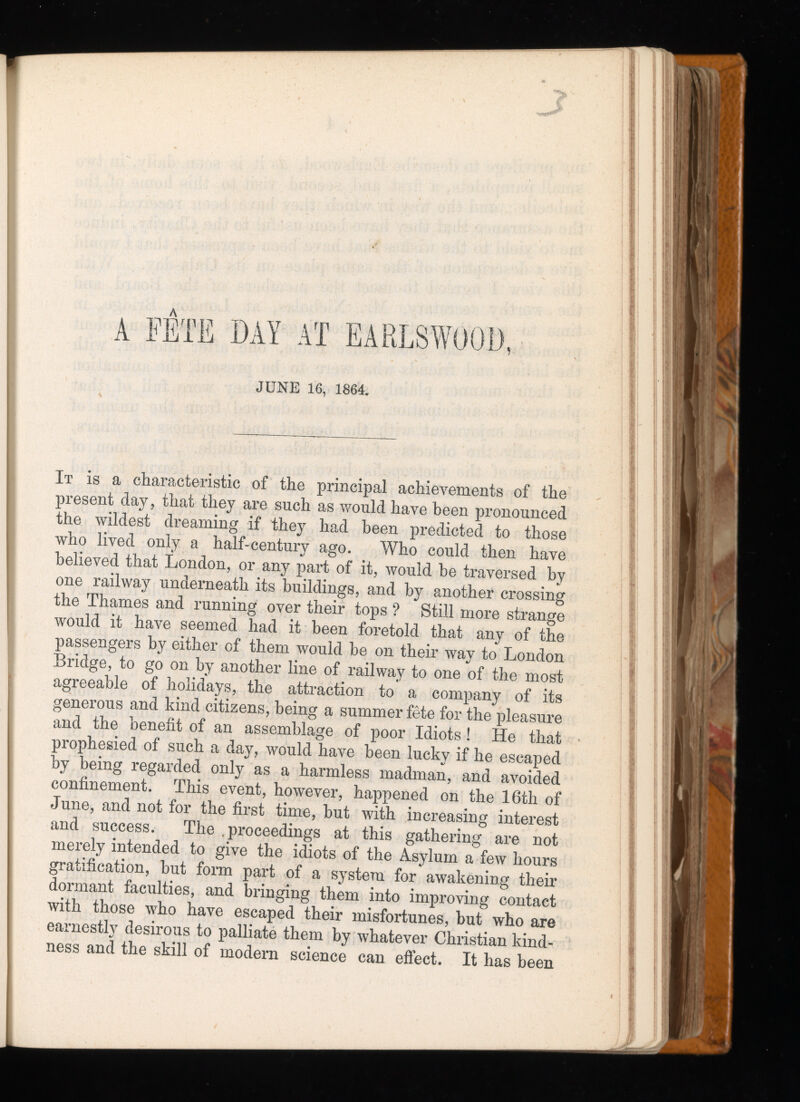 A FÊTE DAY AT EARLSWOOD, JUNE 16, 1864. It is a characteristic of the principal achievements of the present day, that they are such as would have been pronounced the wildest dreaming if they had been predicted to those who lived only a half-century ago. Who could then have believed that London, or any part of it, would be traversed by one railway underneath its buildings, and by another crossing the Thames and running over their tops ? Still more strange would it have seemed had it been foretold that any of the passengers by either of them would be on their way to London Bridge, to go on by another line of railway to one of the most agreeable of holidays, the attraction to a company of its generous and kind citizens, being a summer fête for the pleasure and the benefit of an assemblage of poor Idiots ! He that prophesied of such a day, would have been lucky if he escaped by being regarded only as a harmless madman, and avoided confinement. This event, however, happened on the 16th of June, and not for the first time, but with increasing interest and success. The .proceedings at this gathering are not merely intended to give the idiots of the Asylum a few hours gratification, but form part of a system for awakening their dormant faculties, and bringing them into improving contact with those who have escaped their misfortunes, but who are earnestly desirous to palliate them by whatever Christian kind ness and the skill of modern science can effect. It has been