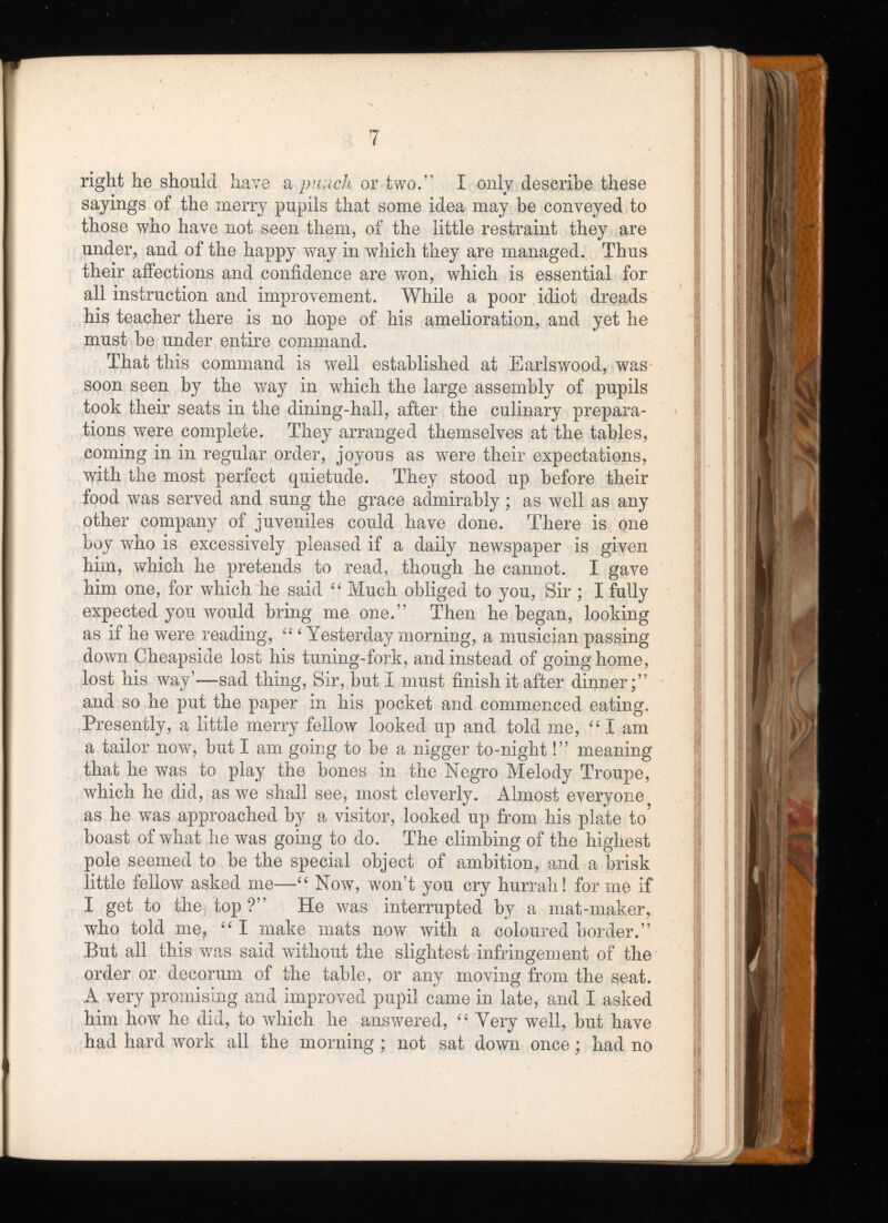 right he should have a punch or two.” I only describe these sayings of the merry pupils that some idea may be conveyed to those who have not seen them, of the little restraint they are under, and of the happy way in which they are managed. Thus their affections and confidence are won, which is essential for all instruction and improvement. While a poor idiot dreads his teacher there is no hope of his amelioration, and yet he must be under entire command. That this command is well established at Earls wood, was soon seen by the way in which the large assembly of pupils took their seats in the dining-hall, after the culinary prepara tions were complete. They arranged themselves at the tables, coming in in regular order, joyous as were their expectations, with the most perfect quietude. They stood up before their food was served and sung the grace admirably; as well as any other company of juveniles could have done. There is one boy who is excessively pleased if a daily newspaper is given him, which he pretends to read, though he cannot. I gave him one, for which he said “ Much obliged to you, Sir ; I fully expected you would bring me one.” Then he began, looking as if he were reading, 4 £i Yesterday' morning, a musician passing down Cheapside lost his tuning-fork, and instead of going home, lost his way’—sad thing, Sir, but I must finish it after dinner;” and so he put the paper in his pocket and commenced eating. Presently, a little merry fellow looked up and told me, “ I am a tailor now, but I am going to be a nigger to-night!” meaning that he was to play the bones in the Negro Melody Troupe, which he did, as we shall see, most cleverly. Almost everyone as he was approached by a visitor, looked up from his plate to boast of what he was going to do. The climbing of the highest pole seemed to be the special object of ambition, and a brisk little fellow asked me—“ Now, won’t you cry hurrah! for me if I get to the top ?” He was interrupted by a mat-maker, who told me, “ I make mats now with a coloured border.” But all this was said without the slightest infringement of the order or decorum of the table, or any moving from the seat. A very promising and improved pupil came in late, and I asked him how he did, to which he answered, “ Very well, but have had hard work all the morning ; not sat down once; had no