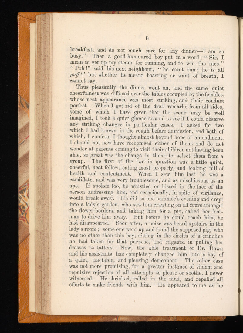 8 breakfast, and do not much care for any dinner—I am so busy.” Then a good-humoured boy put in a word; “ Sir, I mean to get up my steam for running, and to win the race.” “Poh!” said his next neighbour, “ he can’t run; he is all puff!” but whether he meant boasting or want of breath, I cannot say. Thus pleasantly the dinner went on, and the same quiet cheerfulness was diffused over the tables occupied by the females, whose neat appearance was most striking, and their conduct perfect. When I got rid of the droll remarks from all sides, some of which I have given that the scene may be well imagined, I took a quiet glance around to see if I could observe any striking changes in particular cases. I asked for two which I had known in the rough before admission, and both of which, I confess, I thought almost beyond hope of amendment. I should not now have recognised either of them, and do not wonder at parents coming to visit their children not having been able, so great was the change in them, to select them from a group. The first of the two in question was a little quiet, cheerful, neat fellow, eating most properly, and looking full of health and contentment. When I saw him last he was a candidate, and was very troublesome, and as mischievous as an ape. If spoken too, he whistled or hissed in the face of the person addressing him, and occasionally, in spite of vigilance, would break away. He did so one summer’s evening and crept into a lady’s garden, who saw him crawling on all fours amongst the flower-borders, and taking him for a pig, called her foot man to drive him away. But before he could reach him, he had disappeared. Soon after, a noise was heard upstairs in the lady’s room ; some one went up and found the supposed pig, who was no other than this boy, sitting in the circles of a crinoline he had taken for that purpose, and engaged in pulling her dresses to tatters. Now, the able treatment of Hr. Down and his assistants, has completely changed him into a boy of a quiet, tractable, and pleasing demeanour. The other case was not more promising, for a greater instance of violent and repulsive rejection of all attempts to please or soothe, I never witnessed. He shrieked, rolled in the mud, and repelled all efforts to make friends with him. He appeared to me as he