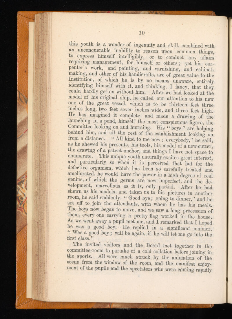 this youth is a wonder of ingenuity and skill, combined with an unconquerable inability to reason upon common things, to express himself intelligibly, or to conduct any affairs requiring management, for himself or others ; yet his car penter's work, and painting, and varnishing, and cabinet making, and other of his handicrafts, are of great value to the Institution, of which he is by no means unaware, entirely identifying himself with it, and thinking, I fancy, that they could hardly get on without him. After we had looked at the model of his original ship, he called our attention to his new one of the great vessel, which is to be thirteen feet three inches long, two feet seven inches wide, and three feet high. He has imagined it complete, and made a drawing of the launching in a pond, himself the most conspicuous figure, the Committee looking on and hurraing. His “ boys ” are helping behind him, and all the rest of the establishment looking on from a distance. “ All kind to me now ; everybody,” he said, as he shewed his presents, his tools, his model of a new cutter, the drawing of a patent anchor, and things I have not space to enumerate. This unique youth naturally excites great interest, and particularly so when it is perceived that but for the defective organism, which has been so carefully treated and ameliorated, he would have the power in a high degree of real genius, of which the germs are now imperfect, and the de velopment, marvellous as it is, only partial. After he had shewn us his models, and taken us to his pictures in another room, he said suddenly, “ Good bye; going to dinner,” and he set off to join the attendants, with whom he has his meals. The boys now began to move, and we saw a long procession of them, every one carrying a pretty flag worked in the house. As we went away a pupil met me, and I remarked that I hoped he was a good boy. He replied in a significant manner, “ Was a good boy; will be again, if he will let me go into the first class.” The invited visitors and the Board met together in the committee-room to partake of a cold collation before joining in the sports. All were much struck by the animation of the scene from the window of the room, and the manifest enjoy ment of the pupils and the spectators who were coming rapidly