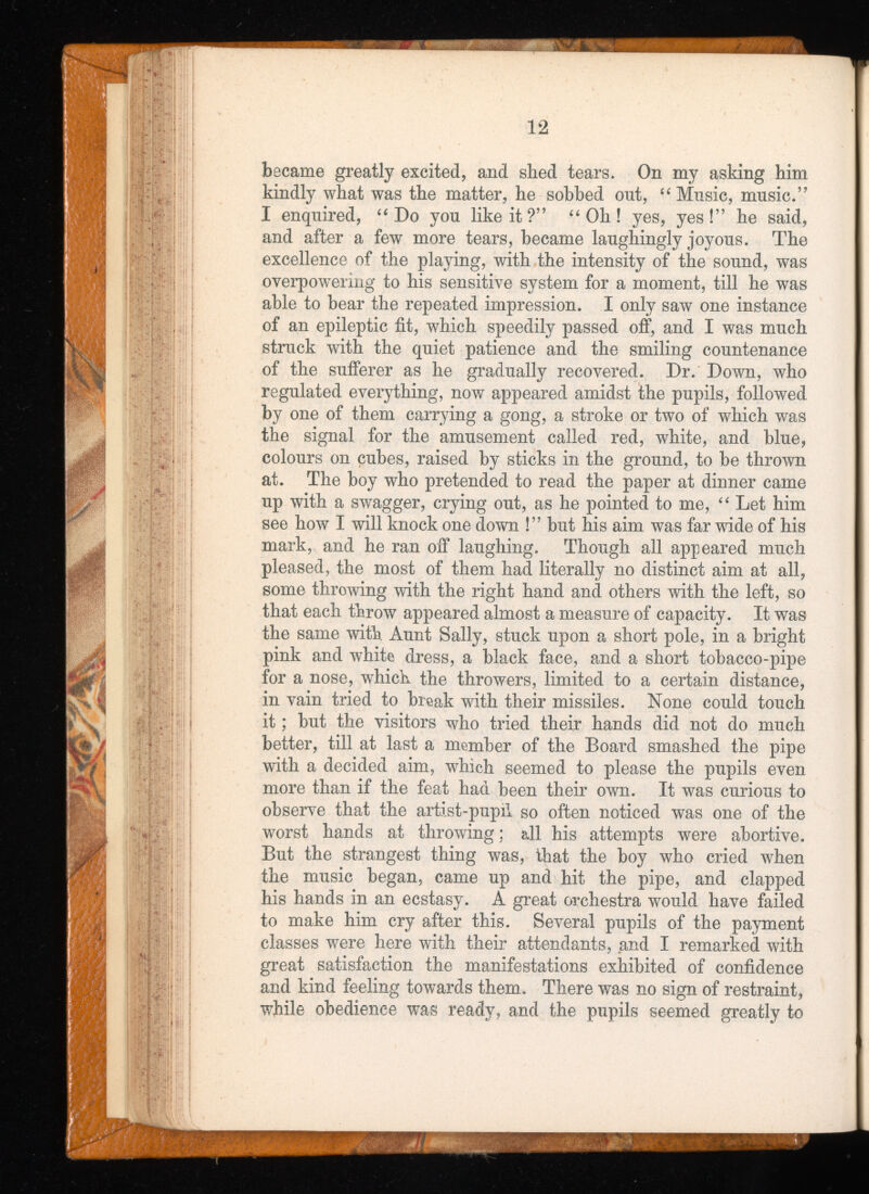 became greatly excited, and shed tears. On my asking him kindly what was the matter, he sobbed ont, “ Music, music.” I enquired, “ Do you like it ?” “ Oh ! yes, yes!” he said, and after a few more tears, became laughingly joyous. The excellence of the playing, with the intensity of the sound, was overpowering to his sensitive system for a moment, till he was able to bear the repeated impression. I only saw one instance of an epileptic fit, which speedily passed off, and I was much struck with the quiet patience and the smiling countenance of the sufferer as he gradually recovered. Dr. Down, who regulated everything, now appeared amidst the pupils, followed by one of them carrying a gong, a stroke or two of which was the signal for the amusement called red, white, and blue, colours on cubes, raised by sticks in the ground, to be thrown at. The boy who pretended to read the paper at dinner came up with a swagger, crying out, as he pointed to me, “ Let him see how I will knock one down !” but his aim was far wide of his mark, and he ran off laughing. Though all appeared much pleased, the most of them had literally no distinct aim at all, some throwing with the right hand and others with the left, so that each throw appeared almost a measure of capacity. It was the same with Aunt Sally, stuck upon a short pole, in a bright pink and white dress, a black face, and a short tobacco-pipe for a nose, wdiich the throwers, limited to a certain distance, in vain tried to break with their missiles. None could touch it; but the visitors who tried their hands did not do much better, till at last a member of the Board smashed the pipe with a decided aim, which seemed to please the pupils even more than if the feat had been their own. It was curious to observe that the artist-pupil so often noticed was one of the worst hands at throwing; all his attempts were abortive. But the strangest thing was, that the boy who cried when the music began, came up and hit the pipe, and clapped his hands in an ecstasy. A great oi'chestra would have failed to make him cry after this. Several pupils of the payment classes were here with their attendants, and I remarked with great satisfaction the manifestations exhibited of confidence and kind feeling towards them. There was no sign of restraint, while obedience was ready, and the pupils seemed greatly to