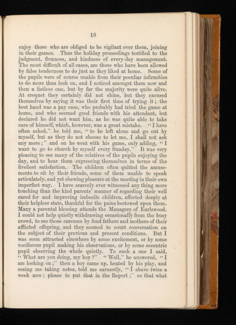 enjoy those who are obliged to be vigilant over them, joining in their games. Thus the holiday proceedings testified to the judgment, firmness, and kindness of every-day management. The most difficult of all cases, are those who have been allowed by false tenderness to do just as they liked at home. Some of the pupils were of course unable from their peculiar infirmities to do more than look on, and I noticed amongst them now and then a listless one, but by far the majority were quite alive. At croquet they certainly did not shine, but they excused themselves by saying it was their first time of trying it; the best hand was a pay case, who probably had tried the game at home, and who seemed good friends with his attendant, but declared he did not want him, as he was quite able to take care of himself, which, however, was a great mistake. “ I have often asked,” he told me, “ to be left alone and go out by myself, but as they do not choose to let me, I shall not ask any more;” and on he went with his game, only adding, “I want to go to church by myself every Sunday.” It was very pleasing to see many of the relatives of the pupils enjoying the day, and to hear them expressing themselves in terms of the liveliest satisfaction. The children often quitted the amuse ments to sit by their friends, some of them unable to speak articulately, and yet shewing pleasure at the meeting in their own imperfect way. I have scarcely ever witnessed any thing more touching than the kind parents’ manner of regarding their well cared for and improving imbecile children, affected deeply at their helpless state, thankful for the pains bestowed upon them. Many a parental blessing attends the Managers of Earlswood. I could not help quietly withdrawing occasionally from the busy crowd, to see those caresses by fond fathers and mothers of their afflicted offspring, and they seemed to court conversation on the subject of their previous and present conditions. But I was soon attracted elsewhere by some excitement, or by some vociferous pupil making his observations, or by some eccentric pupil observing the whole quietly. To such a one I said, “ What are you doing, my boy ?” “ Well,” he answered, “ I am looking on;” then a boy came up, heated by his play, and seeing me taking notes, told me earnestly, “ I shave twice a week now; please to put that in the Reportso that what