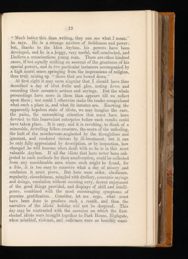 “ Much better this than writing, they can see what I mean,” he says. He is a strange mixture of feebleness and power; but, thanks to the Idiot Asylum, his powers have been developed, and he is a happy, very useful, well-conducted, and I believe a conscientious young man. There are other kindred cases, if not equally striking on account of the greatness of his special powers, and in two particular instances accompanied by a high moral sense springing from the impressions of religion, thus truly raising up “ those that are bowed down.” At first sight it may seem singular that I should have thus described a day of idiot frolic and glee, noting down and recording their eccentric actions and sayings. But the whole proceedings have more in them than appears till we reflect upon them ; nor could I otherwise make the reader comprehend what such a place is, and what its inmates are. Knowing the apparently hopeless state of idiots, we may imagine the care, the pains, the unremitting attention that must have been devoted to this benevolent enterprise before such results could have taken place. It is easy, and it is revolting, to think of a miserable, drivelling fellow-creature, the scorn of the unfeeling, the butt of the mischievous,neglected by the thoughtless and ignorant, and rendered vicious by ill-treatment; but it can be only fully appreciated by description, or by inspection, how changed he will become when dealt with as he is in this most valuable Asylum. If all the idiots that have never been sub jected to such methods for their amelioration, could be collected from any considerable area where such might be found, for a fête, it is too easy to conceive what a day of misery and confusion it must prove. But here were order, obedience, regularity, cheerfulness, mingled with drollery, eccentric sayings and doings, emulation without seeming envy, decent enjoyment of the good things provided, and displays of skill and intelli gence, combined with the most encouraging symptoms of genuine gratification. Consider, let me urge, what must have been done to produce such a result, and then the narrative of the idiots’ holiday will not be despised. This day may be contrasted with the occasion on which the first- elected idiots were brought together to Park House, Highgate, when mischief, violence, and sulkiness were so horribly mani
