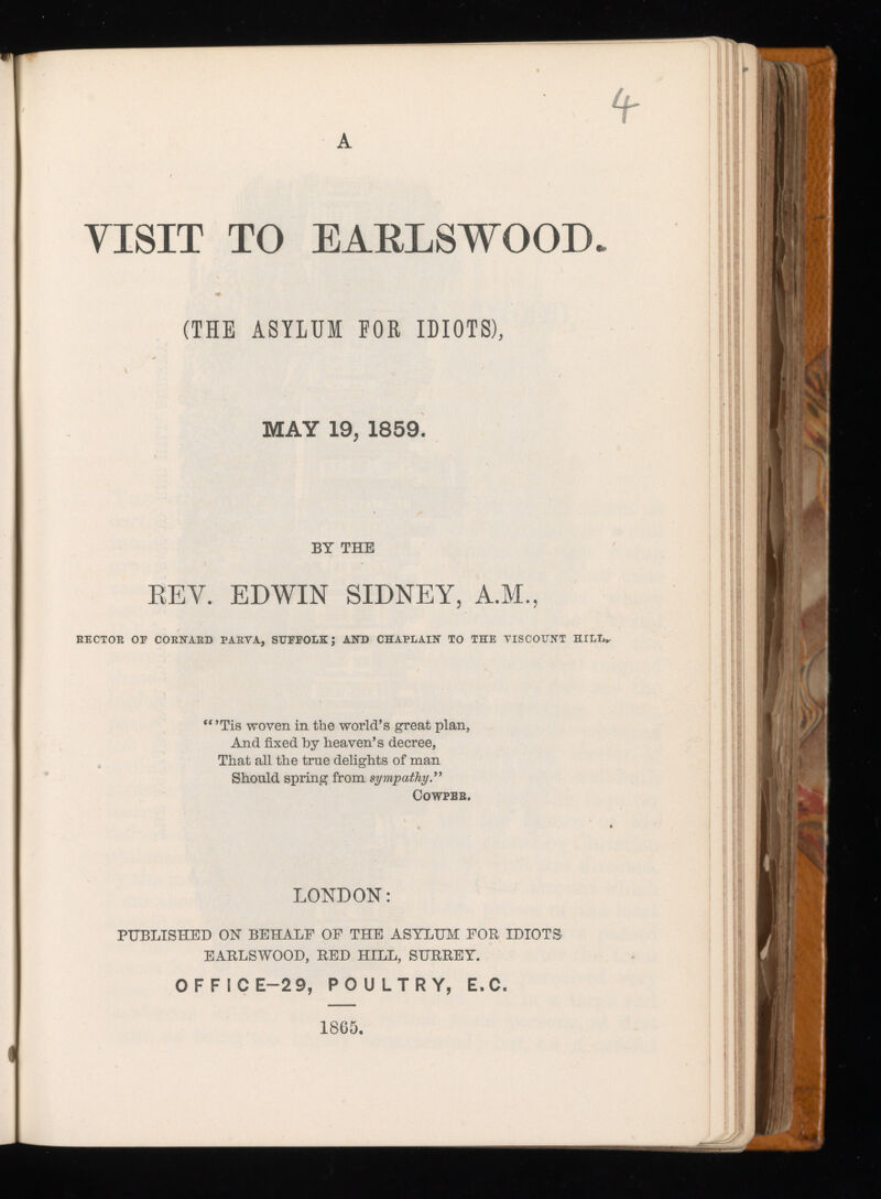 A VISIT TO EAKLSWOOD* (THE ASYLUM EOR IDIOTS), MAY 19, 1859. BY THE REV. EDWIN SIDNEY, A.M., RECTOE OE COENAED PAEYA, SUFFOLK J AND CHAPLAIN TO THE VISCOUNT HILL*- “’Tis woven in the world’s great plan, And fixed by heaven’s decree, That all the true delights of man Should spring from sympathy COWPEB. LONDON: PUBLISHED ON BEHALF OF THE ASYLUM FOR IDIOTS EARLSWOOD, RED HILL, SURREY. OFFICE-2 9, POULTRY, E.C. 1865,