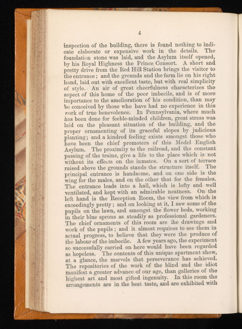 inspection of the building, there is found nothing to indi cate elaborate or expensive work in the details. The foundation stone was laid, and the Asylum itself opened, by his Eoyal Highness the Prince Consort. A short and pretty drive from the Red Hill Station brings the visitor to* the entrance ; and the grounds and the farm lie on his right hand, laid out with excellent taste, hut with real simplicity of style. An air of great cheerfulness characterizes the aspect of this home of the poor imbecile, and is of more importance to the amelioration of his condition, than may be conceived by those who have had no experience in this jvork of true benevolence. In Pennsylvania, where much has been done for feeble-minded children, great stress was laid on the pleasant situation of the building, and the proper ornamenting of its graceful slopes by judicious planting; and a kindred feeling exists amongst those who have been the chief promoters of this Model English Asylum. The proximity to the railroad, and the constant passing of the trains, give a life to the place which is not without its effects on the inmates. On a sort of terrace raised above the grounds stands the structure itself. The principal entrance is handsome, and on one side is the wing for the males, and on the other that for the females. The entrance leads into a hall, which is lofty and well ventilated, and kept with an admirable neatness. On the left hand is the Reception Room, the view from which is exceedingly pretty; and on looking at it, I saw some of the pupils on the lawn, and amongst the flower beds, working in their blue aprons as steadily as professional gardeners. The chief ornaments of this room are die drawings and work of the pupils ; and it almost requires to see them in actual progress, to believe that they were the produce of the labour of the imbecile. A few years ago, the experiment so successfully carried on here would have been regarded as hopeless. The contents of this unique apartment show, at a glance, the marvels that perseverance has achieved. The repositories of the work of the blind and the idiot manifest a greater advance of our age, than galleries of the highest art and most gifted ingenuity. In this room the arrangements are in the best taste, and are exhibited with