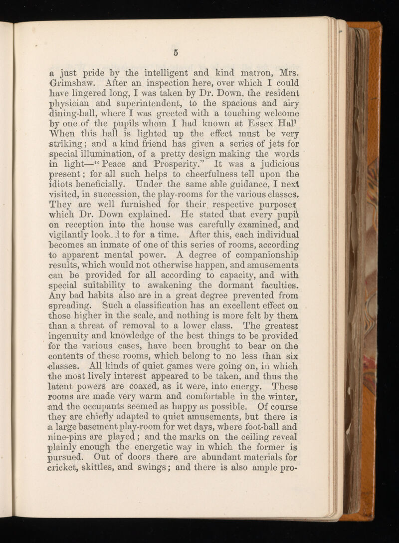 a just pride by the intelligent and kind matron, Mrs. Grimshaw. After an inspection here, over which I could have lingered long, I was taken by Dr. Down, the resident physician and superintendent, to the spacious and airy dining-hall, where I was greeted with a touching welcome by one of the pupils whom I had known at Essex Hal 1 When this hall is lighted up the effect must be very striking; and a kind friend has given a series of jets for special illumination, of a pretty design making the words in light—“ Peace and Prosperity.” It was a judicious present; for all such helps to cheerfulness tell upon the idiots beneficially. Under the same able guidance, I next visited, in succession, the play-rooms for the various classes. They are well furnished for their respective purpose? which Dr. Down explained. He stated that every pupii on reception into the house was carefully examined, and vigilantly looked to for a time. After this, each individual becomes an inmate of one of this series of rooms, according to apparent mental power. A degree of companionship results, which would not otherwise happen, and amusements can be provided for all according to capacity, and with special suitability to awakening the dormant faculties. Any bad habits also are in a great degree prevented from spreading. Such a classification has an excellent effect on those higher in the scale, and nothing is more felt by them than a threat of removal to a lower class. The greatest ingenuity and knowledge of the best things to be provided for the various cases, have been brought to bear on the contents of these rooms, which belong to no less than six classes. All kinds of quiet games were going on, in which the most lively interest appeared to be taken, and thus the latent powers are coaxed, as it were, into energy. These rooms are made very warm and comfortable in the winter, and the occupants seemed as happy as possible. Of course they are chiefly adapted to quiet amusements, but there is n large basement play-room for wet days, where foot-ball and nine-pins are played ; and the marks on the ceiling reveal plainly enough the energetic way in which the former is pursued. Out of doors there are abundant materials for cricket, skittles, and swings; and there is also ample pro