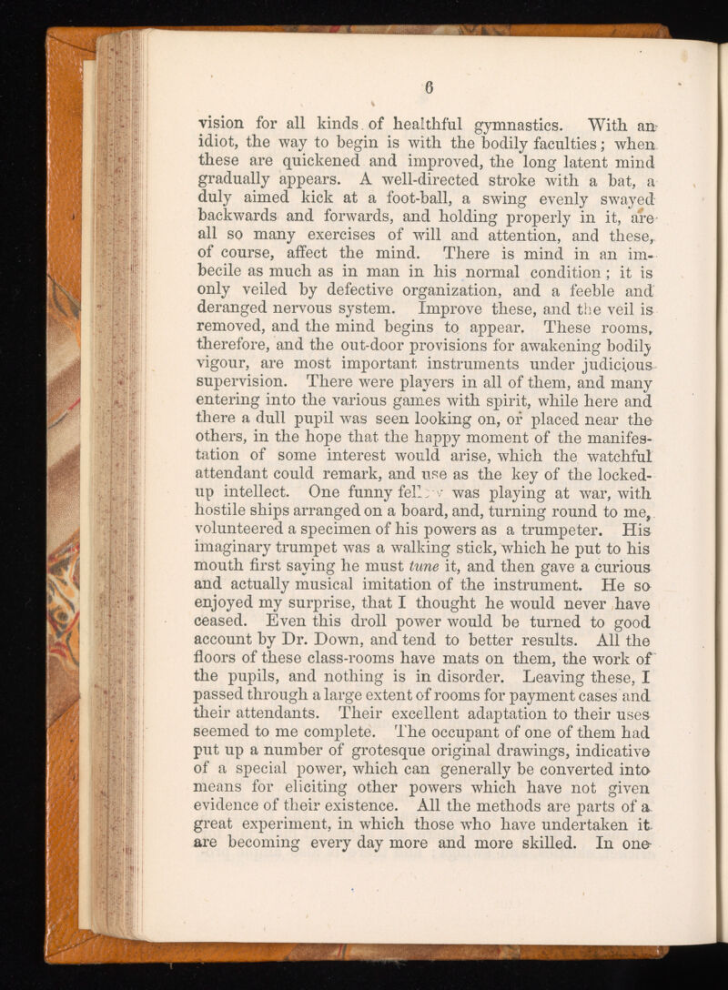 6 vision for all kinds. of healthful gymnastics. With an idiot, the way to begin is with the bodily faculties; when these are quickened and improved, the long latent mind gradually appears. A well-directed stroke with a bat, a duly aimed kick at a foot-ball, a swing evenly swayed backwards and forwards, and holding properly in it, are all so many exercises of will and attention, and these r of course, affect the mind. There is mind in an im becile as much as in man in his normal condition; it is only veiled by defective organization, and a feeble and deranged nervous system. Improve these, and the veil is removed, and the mind begins to appear, These rooms, therefore, and the out-door provisions for awakening bodilj vigour, are most important instruments under judicious supervision. There were players in all of them, and many entering into the various games with spirit, while here and there a dull pupil was seen looking on, of placed near the others, in the hope that the happy moment of the manifes tation of some interest would arise, which the watchful attendant could remark, and use as the key of the locked- up intellect. One funny fell: ' was playing at war, with hostile ships arranged on a board, and, turning round to me, volunteered a specimen of his powers as a trumpeter. His imaginary trumpet was a walking stick, which he put to his mouth first saying he must tune it, and then gave a curious and actually musical imitation of the instrument. He so enjoyed my surprise, that I thought he would never have ceased. Even this droll power would be turned to good account by Dr. Down, and tend to better results. All the floors of these class-rooms have mats on them, the work of the pupils, and nothing is in disorder. Leaving these, I passed through a large extent of rooms for payment cases and their attendants. Their excellent adaptation to their uses seemed to me complete. The occupant of one of them had put up a number of grotesque original drawings, indicative of a special power, which can generally be converted into means for eliciting other powers which have not given evidence of their existence. All the methods are parts of a great experiment, in which those who have undertaken it are becoming every day more and more skilled. In one-