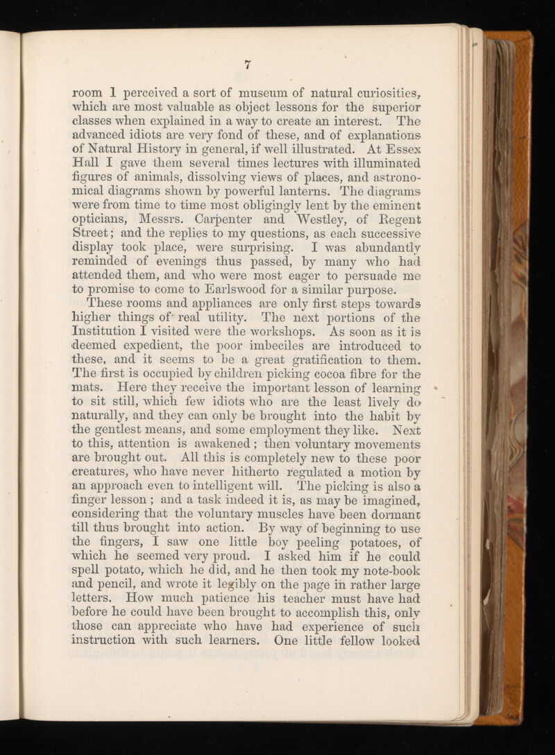 room 1 perceived a sort of museum of natural curiosities* which are most valuable as object lessons for the superior classes when explained in a way to create an interest. The advanced idiots are very fond of these, and of explanations of Natural History in general, if well illustrated. At Essex Hall I gave them several times lectures with illuminated figures of animals, dissolving views of places, and astrono mical diagrams shown by powerful lanterns. The diagrams were from time to time most obligingly lent by the eminent opticians, Messrs. Carpenter and Westley, of Regent Street; and the replies to my questions, as each successive display took place, were surprising. I was abundantly reminded of evenings thus passed, by many who had attended them, and who were most eager to persuade me to promise to come to Earlswood for a similar purpose. These rooms and appliances are only first steps towards higher things of' real utility. The next portions of the Institution I visited were the workshops. As soon as it is deemed expedient, the poor imbeciles are introduced to these, and it seems to be a great gratification to them. The first is occupied by children picking cocoa fibre for the mats. Here they receive the important lesson of learning to sit still, which few idiots who are the least lively do naturally, and they can only be brought into the habit by the gentlest means, and some employment they like. Next to this, attention is awakened ; then voluntary movements are brought out. All this is completely new to these poor creatures, who have never hitherto regulated a motion by an approach even to intelligent will. The picking is also a finger lesson ; and a task indeed it is, as may be imagined, considering that the voluntary muscles have been dormant till thus brought into action. By way of beginning to use the fingers, I saw one little boy peeling potatoes, of which he seemed very proud. I asked him if he could spell potato, which he did, and he then took my note-book and pencil, and wrote it legibly on the page in rather large letters. How much patience his teacher must have had before he could have been brought to accomplish this, only those can appreciate who have had experience of such instruction with such learners. One little fellow looked