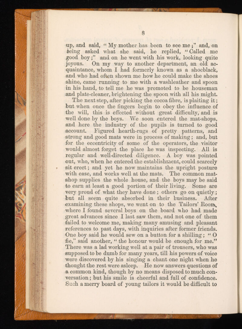 sip, and said, “ My mother has been to see me and, on oeing asked what she said, he replied, “ Called me good hoyand on he went with his work, looking quite joyous. On my way to another department, an old ac quaintance, whom I had formerly known as a shoeblack, and who had often shown me how he could make the shoes shine, came running to me with a washleather and spoon in his hand, to tell me he was promoted to he houseman and plate-cleaner, brightening the spoon with all his might. The next step, after picking the cocoa fibre, is plaiting it; but when once the fingers begin to obey the influence of the will, this is effected without great difficulty, and is well done by the boys. We soon entered the mat-shops, and here the industry of the pupils is turned to good account. Figured hearth-rugs of pretty patterns, and strong and good mats were in process of making ; and, but for the eccentricity of some of the operators, the visitor would almost forget the place he was inspecting. All is regular and well-directed diligence. A boy was pointed out, who, when he entered the establishment, could scarcely sit erect; and yet he now maintains the upright posture with ease, and works well at the mats. The common mat- shop supplies the whole house, and the boys may be said to earn at least a good portion of their living. Some are very proud of what they have done ; others go on quietly; but all seem quite absorbed in their business. After examining these shops, we went on to the Tailors’ Roon\ where I found several boys on the board vho had made great advances since I last saw them, and not one of them failed to welcome me, making many amusing and pleasant references to past days, with inquiries after former friends. One boy said he would sew on a button for a shilling; “ 0 fie,” said another, “ the honour would be enough for me.” There was a lad working well at a pair of trousers, who was ¡supposed to be dumb for many years, till his powers of voice were discovered by his singing a chant one night when he thought the rest were asleep. He now answers questions of a common kind, though by no means disposed to much con versation ; but his smile is cheerful and full of confidence. Such a merry board of young tailors it would be difficult to